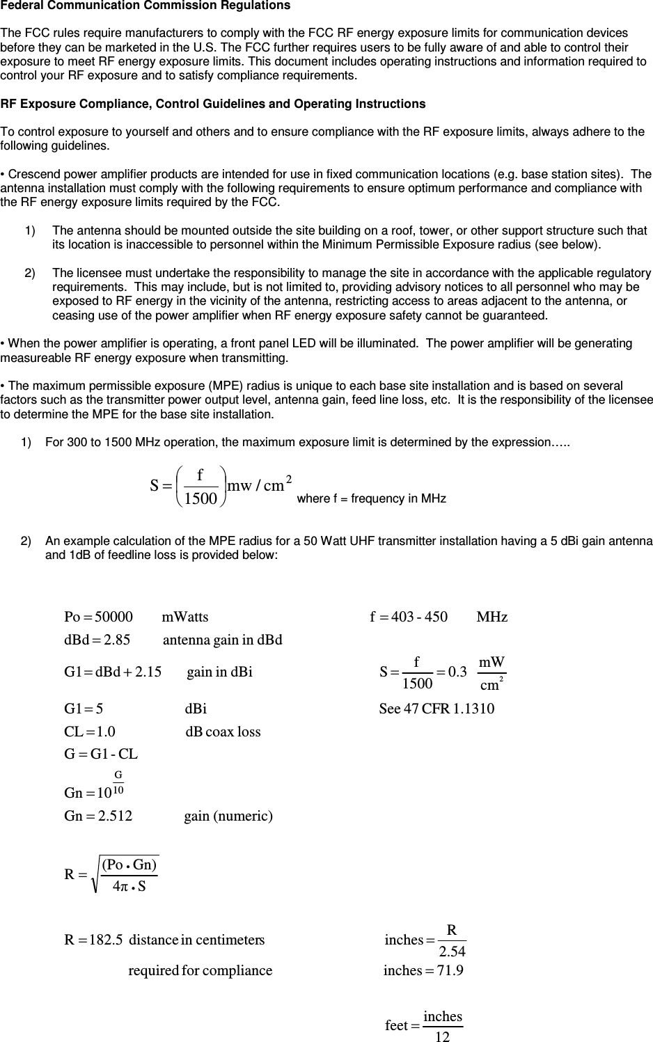 Federal Communication Commission Regulations  The FCC rules require manufacturers to comply with the FCC RF energy exposure limits for communication devices before they can be marketed in the U.S. The FCC further requires users to be fully aware of and able to control their exposure to meet RF energy exposure limits. This document includes operating instructions and information required to control your RF exposure and to satisfy compliance requirements.   RF Exposure Compliance, Control Guidelines and Operating Instructions  To control exposure to yourself and others and to ensure compliance with the RF exposure limits, always adhere to the following guidelines.  • Crescend power amplifier products are intended for use in fixed communication locations (e.g. base station sites).  The antenna installation must comply with the following requirements to ensure optimum performance and compliance with the RF energy exposure limits required by the FCC.  1)  The antenna should be mounted outside the site building on a roof, tower, or other support structure such that its location is inaccessible to personnel within the Minimum Permissible Exposure radius (see below).  2)  The licensee must undertake the responsibility to manage the site in accordance with the applicable regulatory requirements.  This may include, but is not limited to, providing advisory notices to all personnel who may be exposed to RF energy in the vicinity of the antenna, restricting access to areas adjacent to the antenna, or ceasing use of the power amplifier when RF energy exposure safety cannot be guaranteed.   • When the power amplifier is operating, a front panel LED will be illuminated.  The power amplifier will be generating measureable RF energy exposure when transmitting.  • The maximum permissible exposure (MPE) radius is unique to each base site installation and is based on several factors such as the transmitter power output level, antenna gain, feed line loss, etc.  It is the responsibility of the licensee to determine the MPE for the base site installation.    1)  For 300 to 1500 MHz operation, the maximum exposure limit is determined by the expression…..                                                                                                                                                           where f = frequency in MHz   2)  An example calculation of the MPE radius for a 50 Watt UHF transmitter installation having a 5 dBi gain antenna and 1dB of feedline loss is provided below:                                       12inches feet                                                                                      71.9inches                              compliancefor  required                 2.54R  inches                                scentimeterin  distance  182.5RS4πGn)(PoR                 (numeric)gain               2.512Gn10GnCL-G1Glosscoax  dB                   1.0  CL1.1310 CFR 47 See                                              dBi                      5G1cmmW   0.31500f S                                  dBiin gain        2.15  dBd  G1dBdin gain  antenna         2.85  dBdMHz        450-403  f                                           mWatts        50000 Po10G2=============+====••2cm/mw1500fS=
