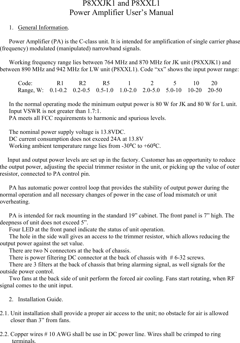 P8XXJK1 and P8XXL1Power Amplifier User’s Manual1. General Information.Power Amplifier (PA) is the C-class unit. It is intended for amplification of single carrier phase (frequency) modulated (manipulated) narrowband signals. Working frequency range lies between 764 MHz and 870 MHz for JK unit (P8XXJK1) and between 890 MHz and 942 MHz for LW unit (P8XXL1). Code “xx” shows the input power range:            Code:                R1          R2           R5            1             2             5           10        20Range, W:    0.1-0.2    0.2-0.5    0.5-1.0    1.0-2.0    2.0-5.0    5.0-10    10-20    20-50In the normal operating mode the minimum output power is 80 W for JK and 80 W for L unit.Input VSWR is not greater than 1.7:1.PA meets all FCC requirements to harmonic and spurious levels. The nominal power supply voltage is 13.8VDC. DC current consumption does not exceed 24A at 13.8VWorking ambient temperature range lies from -30ºC to +60ºC.     Input and output power levels are set up in the factory. Customer has an opportunity to reduce the output power, adjusting the special trimmer resistor in the unit, or picking up the value of outer resistor, connected to PA control pin.            PA has automatic power control loop that provides the stability of output power during the normal operation and all necessary changes of power in the case of load mismatch or unit overheating.  PA is intended for rack mounting in the standard 19” cabinet. The front panel is 7” high. Thedeepness of unit does not exceed 5”.      Four LED at the front panel indicate the status of unit operation.      The hole in the side wall gives an access to the trimmer resistor, which allows reducing the output power against the set value.     There are two N connectors at the back of chassis.      There is power filtering DC connector at the back of chassis with  # 6-32 screws.           There are 3 filters at the back of chassis that bring alarming signal, as well signals for the outside power control.      Two fans at the back side of unit perform the forced air cooling. Fans start rotating, when RF signal comes to the unit input.   2. Installation Guide.2.1. Unit installation shall provide a proper air access to the unit; no obstacle for air is allowed         closer than 3” from fans. 2.2. Copper wires # 10 AWG shall be use in DC power line. Wires shall be crimped to ring            terminals.