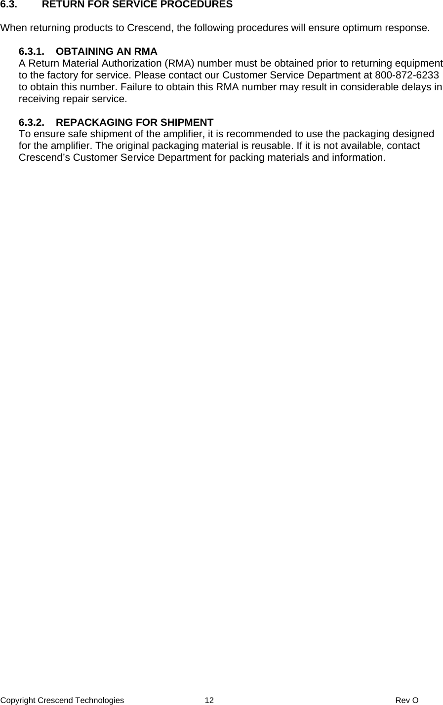 Copyright Crescend Technologies  12  Rev O  6.3.  RETURN FOR SERVICE PROCEDURES  When returning products to Crescend, the following procedures will ensure optimum response.  6.3.1.  OBTAINING AN RMA A Return Material Authorization (RMA) number must be obtained prior to returning equipment to the factory for service. Please contact our Customer Service Department at 800-872-6233 to obtain this number. Failure to obtain this RMA number may result in considerable delays in receiving repair service.  6.3.2.  REPACKAGING FOR SHIPMENT To ensure safe shipment of the amplifier, it is recommended to use the packaging designed for the amplifier. The original packaging material is reusable. If it is not available, contact Crescend’s Customer Service Department for packing materials and information. 