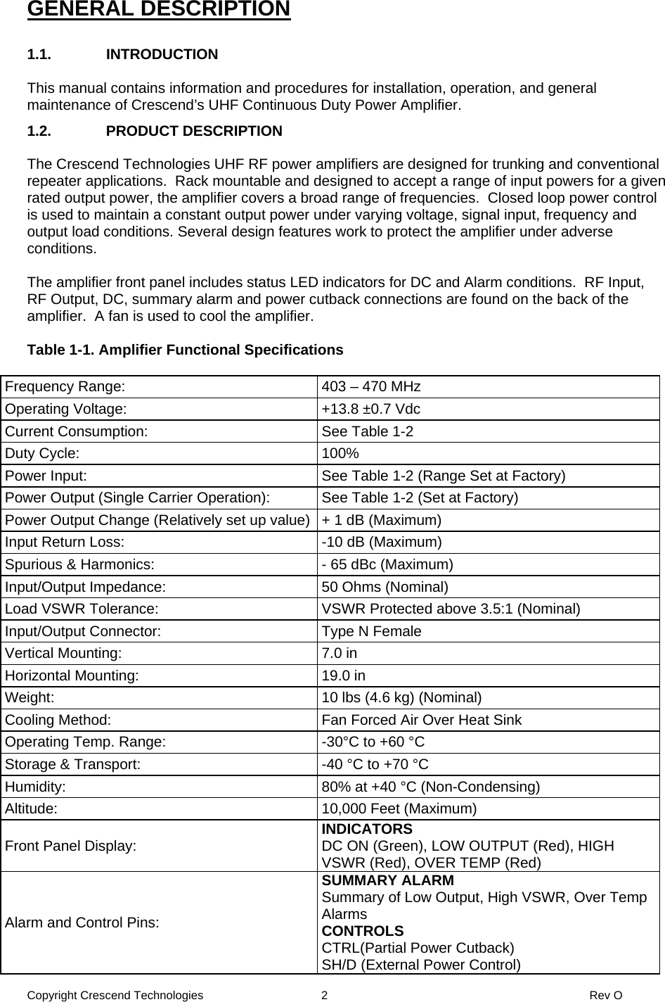 Copyright Crescend Technologies  2  Rev O  GENERAL DESCRIPTION  1.1. INTRODUCTION  This manual contains information and procedures for installation, operation, and general maintenance of Crescend’s UHF Continuous Duty Power Amplifier.  1.2. PRODUCT DESCRIPTION  The Crescend Technologies UHF RF power amplifiers are designed for trunking and conventional repeater applications.  Rack mountable and designed to accept a range of input powers for a given rated output power, the amplifier covers a broad range of frequencies.  Closed loop power control is used to maintain a constant output power under varying voltage, signal input, frequency and output load conditions. Several design features work to protect the amplifier under adverse conditions.  The amplifier front panel includes status LED indicators for DC and Alarm conditions.  RF Input, RF Output, DC, summary alarm and power cutback connections are found on the back of the amplifier.  A fan is used to cool the amplifier.  Table 1-1. Amplifier Functional Specifications  Frequency Range:  403 – 470 MHz Operating Voltage:  +13.8 ±0.7 Vdc Current Consumption:  See Table 1-2 Duty Cycle:  100% Power Input:  See Table 1-2 (Range Set at Factory) Power Output (Single Carrier Operation):  See Table 1-2 (Set at Factory) Power Output Change (Relatively set up value) + 1 dB (Maximum) Input Return Loss:  -10 dB (Maximum) Spurious &amp; Harmonics:  - 65 dBc (Maximum) Input/Output Impedance:  50 Ohms (Nominal) Load VSWR Tolerance:  VSWR Protected above 3.5:1 (Nominal) Input/Output Connector:  Type N Female Vertical Mounting:  7.0 in Horizontal Mounting:  19.0 in Weight:  10 lbs (4.6 kg) (Nominal) Cooling Method:  Fan Forced Air Over Heat Sink Operating Temp. Range:  -30°C to +60 °C Storage &amp; Transport:  -40 °C to +70 °C Humidity:  80% at +40 °C (Non-Condensing) Altitude:  10,000 Feet (Maximum) Front Panel Display:  INDICATORS DC ON (Green), LOW OUTPUT (Red), HIGH VSWR (Red), OVER TEMP (Red) Alarm and Control Pins: SUMMARY ALARM Summary of Low Output, High VSWR, Over Temp Alarms CONTROLS CTRL(Partial Power Cutback) SH/D (External Power Control) 