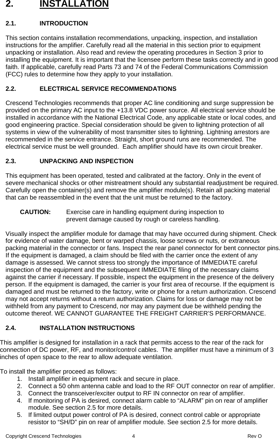 Copyright Crescend Technologies  4  Rev O 2. INSTALLATION  2.1. INTRODUCTION  This section contains installation recommendations, unpacking, inspection, and installation instructions for the amplifier. Carefully read all the material in this section prior to equipment unpacking or installation. Also read and review the operating procedures in Section 3 prior to installing the equipment. It is important that the licensee perform these tasks correctly and in good faith. If applicable, carefully read Parts 73 and 74 of the Federal Communications Commission (FCC) rules to determine how they apply to your installation.   2.2.  ELECTRICAL SERVICE RECOMMENDATIONS  Crescend Technologies recommends that proper AC line conditioning and surge suppression be provided on the primary AC input to the +13.8 VDC power source. All electrical service should be installed in accordance with the National Electrical Code, any applicable state or local codes, and good engineering practice. Special consideration should be given to lightning protection of all systems in view of the vulnerability of most transmitter sites to lightning. Lightning arrestors are recommended in the service entrance. Straight, short ground runs are recommended. The electrical service must be well grounded.  Each amplifier should have its own circuit breaker.  2.3.  UNPACKING AND INSPECTION  This equipment has been operated, tested and calibrated at the factory. Only in the event of severe mechanical shocks or other mistreatment should any substantial readjustment be required. Carefully open the container(s) and remove the amplifier module(s). Retain all packing material that can be reassembled in the event that the unit must be returned to the factory.  CAUTION:  Exercise care in handling equipment during inspection to prevent damage caused by rough or careless handling.  Visually inspect the amplifier module for damage that may have occurred during shipment. Check for evidence of water damage, bent or warped chassis, loose screws or nuts, or extraneous packing material in the connector or fans. Inspect the rear panel connector for bent connector pins. If the equipment is damaged, a claim should be filed with the carrier once the extent of any damage is assessed. We cannot stress too strongly the importance of IMMEDIATE careful inspection of the equipment and the subsequent IMMEDIATE filing of the necessary claims against the carrier if necessary. If possible, inspect the equipment in the presence of the delivery person. If the equipment is damaged, the carrier is your first area of recourse. If the equipment is damaged and must be returned to the factory, write or phone for a return authorization. Crescend may not accept returns without a return authorization. Claims for loss or damage may not be withheld from any payment to Crescend, nor may any payment due be withheld pending the outcome thereof. WE CANNOT GUARANTEE THE FREIGHT CARRIER’S PERFORMANCE.  2.4.  INSTALLATION INSTRUCTIONS   This amplifier is designed for installation in a rack that permits access to the rear of the rack for connection of DC power, RF, and monitor/control cables.  The amplifier must have a minimum of 3 inches of open space to the rear to allow adequate ventilation.  To install the amplifier proceed as follows: 1.  Install amplifier in equipment rack and secure in place. 2.  Connect a 50 ohm antenna cable and load to the RF OUT connector on rear of amplifier. 3.  Connect the transceiver/exciter output to RF IN connector on rear of amplifier. 4.  If monitoring of PA is desired, connect alarm cable to “ALARM” pin on rear of amplifier module. See section 2.5 for more details. 5.  If limited output power control of PA is desired, connect control cable or appropriate resistor to “SH/D” pin on rear of amplifier module. See section 2.5 for more details. 