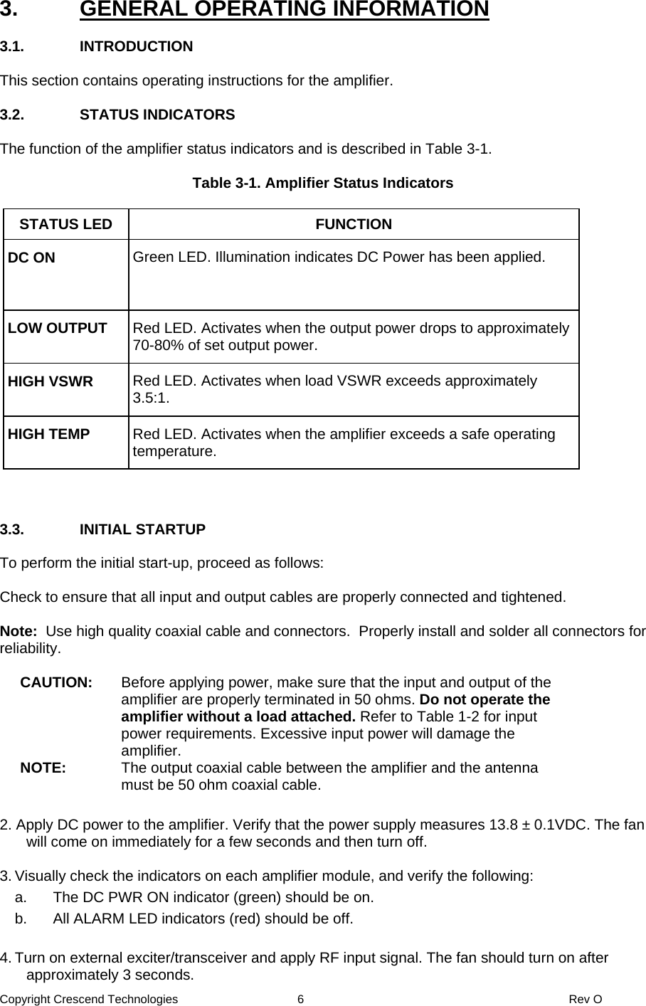 Copyright Crescend Technologies  6  Rev O  3.  GENERAL OPERATING INFORMATION  3.1. INTRODUCTION  This section contains operating instructions for the amplifier.  3.2. STATUS INDICATORS  The function of the amplifier status indicators and is described in Table 3-1.  Table 3-1. Amplifier Status Indicators  STATUS LED  FUNCTION DC ON  Green LED. Illumination indicates DC Power has been applied. LOW OUTPUT  Red LED. Activates when the output power drops to approximately 70-80% of set output power. HIGH VSWR  Red LED. Activates when load VSWR exceeds approximately 3.5:1. HIGH TEMP  Red LED. Activates when the amplifier exceeds a safe operating temperature.     3.3. INITIAL STARTUP  To perform the initial start-up, proceed as follows:  Check to ensure that all input and output cables are properly connected and tightened.    Note:  Use high quality coaxial cable and connectors.  Properly install and solder all connectors for reliability.  CAUTION:  Before applying power, make sure that the input and output of the amplifier are properly terminated in 50 ohms. Do not operate the amplifier without a load attached. Refer to Table 1-2 for input power requirements. Excessive input power will damage the amplifier. NOTE:  The output coaxial cable between the amplifier and the antenna must be 50 ohm coaxial cable.     2. Apply DC power to the amplifier. Verify that the power supply measures 13.8 ± 0.1VDC. The fan will come on immediately for a few seconds and then turn off.  3. Visually check the indicators on each amplifier module, and verify the following:   a.  The DC PWR ON indicator (green) should be on.   b.  All ALARM LED indicators (red) should be off.  4. Turn on external exciter/transceiver and apply RF input signal. The fan should turn on after approximately 3 seconds. 