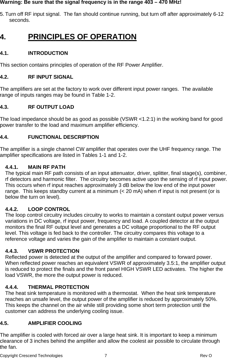 Copyright Crescend Technologies  7  Rev O  Warning: Be sure that the signal frequency is in the range 403 – 470 MHz!  5. Turn off RF input signal.  The fan should continue running, but turn off after approximately 6-12 seconds.  4.  PRINCIPLES OF OPERATION  4.1. INTRODUCTION  This section contains principles of operation of the RF Power Amplifier.  4.2.  RF INPUT SIGNAL  The amplifiers are set at the factory to work over different input power ranges.  The available range of inputs ranges may be found in Table 1-2.  4.3. RF OUTPUT LOAD  The load impedance should be as good as possible (VSWR &lt;1.2:1) in the working band for good power transfer to the load and maximum amplifier efficiency.   4.4. FUNCTIONAL DESCRIPTION  The amplifier is a single channel CW amplifier that operates over the UHF frequency range. The amplifier specifications are listed in Tables 1-1 and 1-2.   4.4.1.  MAIN RF PATH The typical main RF path consists of an input attenuator, driver, splitter, final stage(s), combiner, rf detectors and harmonic filter.  The circuitry becomes active upon the sensing of rf input power. This occurs when rf input reaches approximately 3 dB below the low end of the input power range.  This keeps standby current at a minimum (&lt; 20 mA) when rf input is not present (or is below the turn on level).  4.4.2. LOOP CONTROL The loop control circuitry includes circuitry to works to maintain a constant output power versus variations in DC voltage, rf input power, frequency and load. A coupled detector at the output monitors the final RF output level and generates a DC voltage proportional to the RF output level. This voltage is fed back to the controller. The circuitry compares this voltage to a reference voltage and varies the gain of the amplifier to maintain a constant output.   4.4.3. VSWR PROTECTION Reflected power is detected at the output of the amplifier and compared to forward power.  When reflected power reaches an equivalent VSWR of approximately 3.5:1, the amplifier output is reduced to protect the finals and the front panel HIGH VSWR LED activates.  The higher the load VSWR, the more the output power is reduced.  4.4.4. THERMAL PROTECTION The heat sink temperature is monitored with a thermostat.  When the heat sink temperature reaches an unsafe level, the output power of the amplifier is reduced by approximately 50%.  This keeps the channel on the air while still providing some short term protection until the customer can address the underlying cooling issue.  4.5. AMPLIFIER COOLING  The amplifier is cooled with forced air over a large heat sink. It is important to keep a minimum clearance of 3 inches behind the amplifier and allow the coolest air possible to circulate through the fan. 