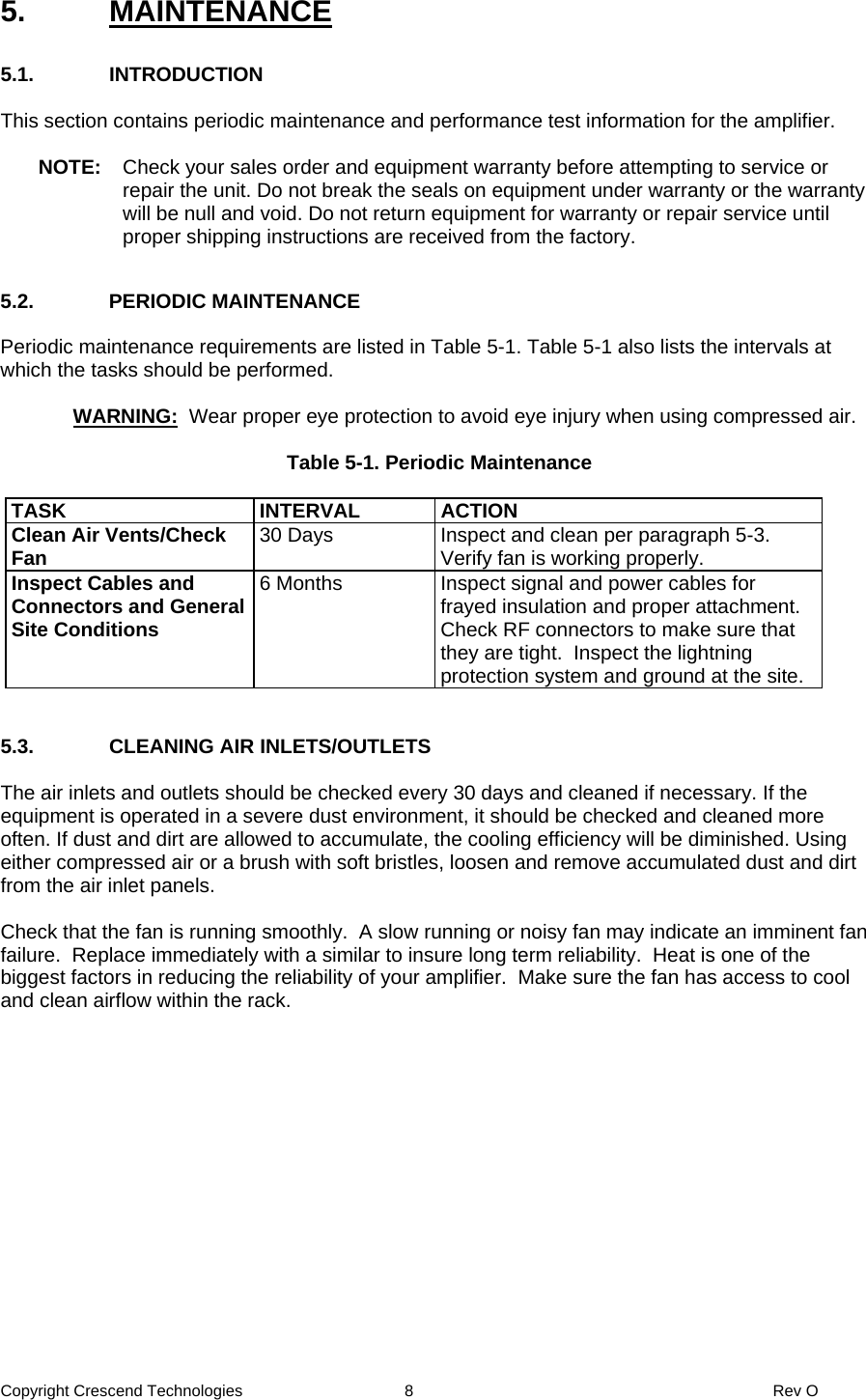 Copyright Crescend Technologies  8  Rev O 5. MAINTENANCE  5.1. INTRODUCTION  This section contains periodic maintenance and performance test information for the amplifier.  NOTE:  Check your sales order and equipment warranty before attempting to service or repair the unit. Do not break the seals on equipment under warranty or the warranty will be null and void. Do not return equipment for warranty or repair service until proper shipping instructions are received from the factory.  5.2. PERIODIC MAINTENANCE  Periodic maintenance requirements are listed in Table 5-1. Table 5-1 also lists the intervals at which the tasks should be performed.     WARNING:  Wear proper eye protection to avoid eye injury when using compressed air.  Table 5-1. Periodic Maintenance  TASK INTERVAL ACTION Clean Air Vents/Check Fan  30 Days  Inspect and clean per paragraph 5-3. Verify fan is working properly. Inspect Cables and Connectors and General Site Conditions 6 Months  Inspect signal and power cables for frayed insulation and proper attachment. Check RF connectors to make sure that they are tight.  Inspect the lightning protection system and ground at the site.   5.3.  CLEANING AIR INLETS/OUTLETS  The air inlets and outlets should be checked every 30 days and cleaned if necessary. If the equipment is operated in a severe dust environment, it should be checked and cleaned more often. If dust and dirt are allowed to accumulate, the cooling efficiency will be diminished. Using either compressed air or a brush with soft bristles, loosen and remove accumulated dust and dirt from the air inlet panels.  Check that the fan is running smoothly.  A slow running or noisy fan may indicate an imminent fan failure.  Replace immediately with a similar to insure long term reliability.  Heat is one of the biggest factors in reducing the reliability of your amplifier.  Make sure the fan has access to cool and clean airflow within the rack.  