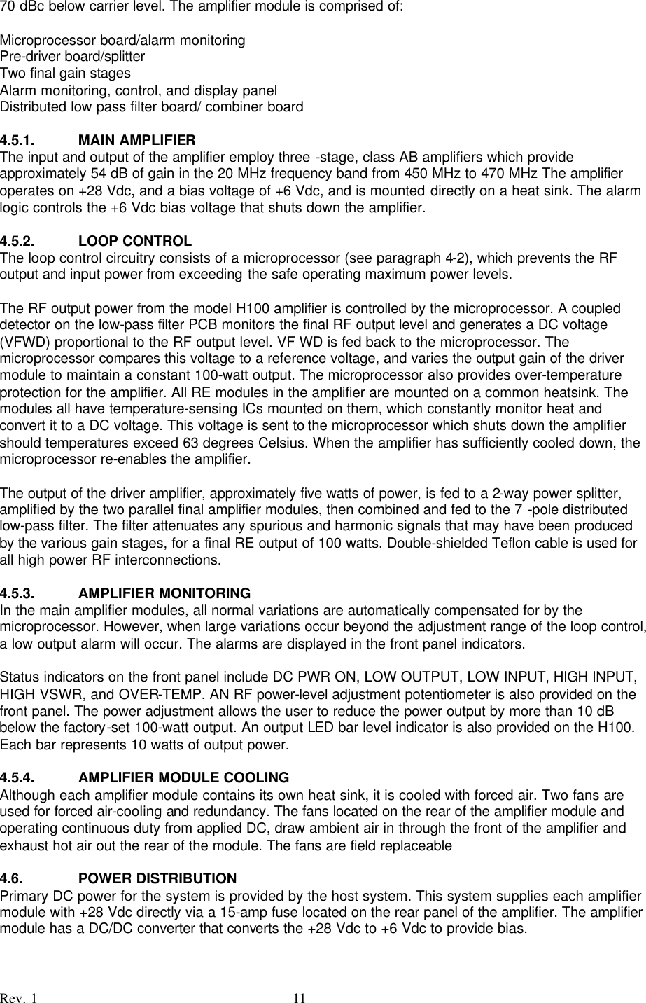    Rev. 1 11 70 dBc below carrier level. The amplifier module is comprised of:  Microprocessor board/alarm monitoring Pre-driver board/splitter Two final gain stages Alarm monitoring, control, and display panel Distributed low pass filter board/ combiner board  4.5.1. MAIN AMPLIFIER The input and output of the amplifier employ three -stage, class AB amplifiers which provide approximately 54 dB of gain in the 20 MHz frequency band from 450 MHz to 470 MHz The amplifier operates on +28 Vdc, and a bias voltage of +6 Vdc, and is mounted directly on a heat sink. The alarm logic controls the +6 Vdc bias voltage that shuts down the amplifier.  4.5.2. LOOP CONTROL The loop control circuitry consists of a microprocessor (see paragraph 4-2), which prevents the RF output and input power from exceeding the safe operating maximum power levels.  The RF output power from the model H100 amplifier is controlled by the microprocessor. A coupled detector on the low-pass filter PCB monitors the final RF output level and generates a DC voltage (VFWD) proportional to the RF output level. VF WD is fed back to the microprocessor. The microprocessor compares this voltage to a reference voltage, and varies the output gain of the driver module to maintain a constant 100-watt output. The microprocessor also provides over-temperature protection for the amplifier. All RE modules in the amplifier are mounted on a common heatsink. The modules all have temperature-sensing ICs mounted on them, which constantly monitor heat and convert it to a DC voltage. This voltage is sent to the microprocessor which shuts down the amplifier should temperatures exceed 63 degrees Celsius. When the amplifier has sufficiently cooled down, the microprocessor re-enables the amplifier.  The output of the driver amplifier, approximately five watts of power, is fed to a 2-way power splitter, amplified by the two parallel final amplifier modules, then combined and fed to the 7 -pole distributed low-pass filter. The filter attenuates any spurious and harmonic signals that may have been produced by the various gain stages, for a final RE output of 100 watts. Double-shielded Teflon cable is used for all high power RF interconnections.  4.5.3. AMPLIFIER MONITORING In the main amplifier modules, all normal variations are automatically compensated for by the microprocessor. However, when large variations occur beyond the adjustment range of the loop control, a low output alarm will occur. The alarms are displayed in the front panel indicators.  Status indicators on the front panel include DC PWR ON, LOW OUTPUT, LOW INPUT, HIGH INPUT, HIGH VSWR, and OVER-TEMP. AN RF power-level adjustment potentiometer is also provided on the front panel. The power adjustment allows the user to reduce the power output by more than 10 dB below the factory-set 100-watt output. An output LED bar level indicator is also provided on the H100. Each bar represents 10 watts of output power.  4.5.4. AMPLIFIER MODULE COOLING Although each amplifier module contains its own heat sink, it is cooled with forced air. Two fans are used for forced air-cooling and redundancy. The fans located on the rear of the amplifier module and operating continuous duty from applied DC, draw ambient air in through the front of the amplifier and exhaust hot air out the rear of the module. The fans are field replaceable  4.6. POWER DISTRIBUTION Primary DC power for the system is provided by the host system. This system supplies each amplifier module with +28 Vdc directly via a 15-amp fuse located on the rear panel of the amplifier. The amplifier module has a DC/DC converter that converts the +28 Vdc to +6 Vdc to provide bias. 