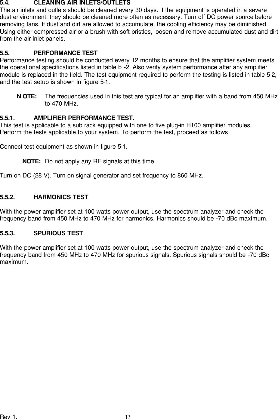    Rev 1. 13  5.4. CLEANING AIR INLETS/OUTLETS The air inlets and outlets should be cleaned every 30 days. If the equipment is operated in a severe dust environment, they should be cleaned more often as necessary. Turn off DC power source before removing fans. If dust and dirt are allowed to accumulate, the cooling efficiency may be diminished. Using either compressed air or a brush with soft bristles, loosen and remove accumulated dust and dirt from the air inlet panels.  5.5. PERFORMANCE TEST Performance testing should be conducted every 12 months to ensure that the amplifier system meets the operational specifications listed in table b -2. Also verify system performance after any amplifier module is replaced in the field. The test equipment required to perform the testing is listed in table 5-2, and the test setup is shown in figure 5-1.  N OTE:  The frequencies used in this test are typical for an amplifier with a band from 450 MHz to 470 MHz.  5.5.1. AMPLIFIER PERFORMANCE TEST. This test is applicable to a sub rack equipped with one to five plug-in H100 amplifier modules. Perform the tests applicable to your system. To perform the test, proceed as follows:  Connect test equipment as shown in figure 5-1.      NOTE:  Do not apply any RF signals at this time.  Turn on DC (28 V). Turn on signal generator and set frequency to 860 MHz.   5.5.2. HARMONICS TEST  With the power amplifier set at 100 watts power output, use the spectrum analyzer and check the frequency band from 450 MHz to 470 MHz for harmonics. Harmonics should be -70 dBc maximum.  5.5.3. SPURIOUS TEST  With the power amplifier set at 100 watts power output, use the spectrum analyzer and check the frequency band from 450 MHz to 470 MHz for spurious signals. Spurious signals should be -70 dBc maximum. 
