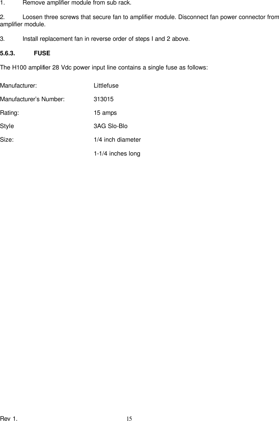    Rev 1. 15  1.  Remove amplifier module from sub rack.  2.   Loosen three screws that secure fan to amplifier module. Disconnect fan power connector from amplifier module.  3.   Install replacement fan in reverse order of steps I and 2 above.  5.6.3. FUSE  The H100 amplifier 28 Vdc power input line contains a single fuse as follows:  Manufacturer:    Littlefuse Manufacturer’s Number:   313015 Rating:    15 amps Style    3AG Slo-Blo Size:    1/4 inch diameter  1-1/4 inches long 