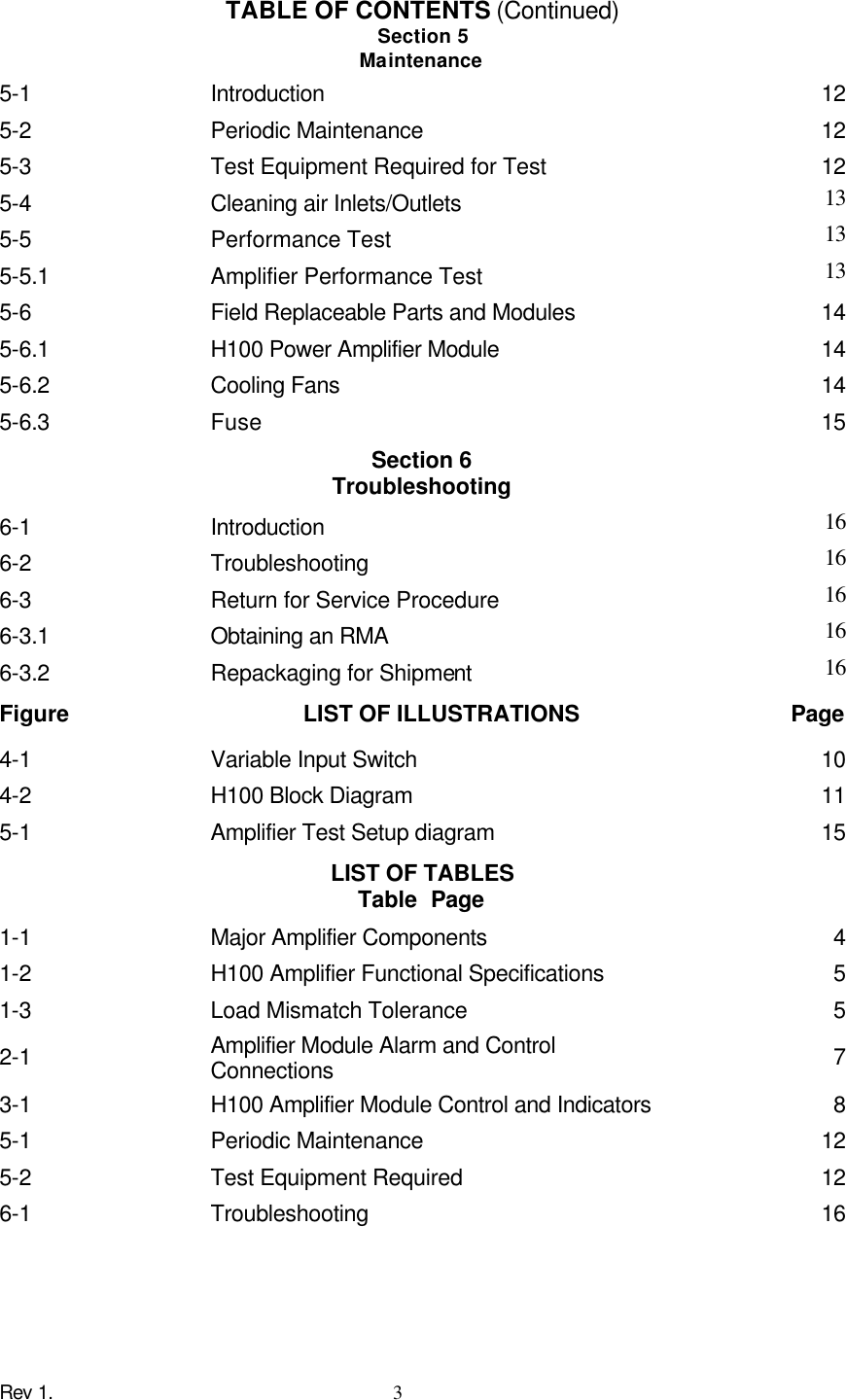 Rev 1.    3 TABLE OF CONTENTS (Continued) Section 5 Maintenance 5-1      Introduction 12 5-2      Periodic Maintenance 12 5-3    Test Equipment Required for Test    12 5-4    Cleaning air Inlets/Outlets    13 5-5      Performance Test 13 5-5.1    Amplifier Performance Test 13 5-6      Field Replaceable Parts and Modules 14 5-6.1    H100 Power Amplifier Module    14 5-6.2      Cooling Fans 14 5-6.3    Fuse    15 Section 6 Troubleshooting 6-1      Introduction 16 6-2      Troubleshooting 16 6-3    Return for Service Procedure   16 6-3.1    Obtaining an RMA    16 6-3.2    Repackaging for Shipment    16 Figure   LIST OF ILLUSTRATIONS Page 4-1    Variable Input Switch    10 4-2      H100 Block Diagram 11 5-1      Amplifier Test Setup diagram 15 LIST OF TABLES Table Page 1-1    Major Amplifier Components    4 1-2      H100 Amplifier Functional Specifications 5 1-3      Load Mismatch Tolerance 5 2-1      Amplifier Module Alarm and Control Connections 7 3-1    H100 Amplifier Module Control and Indicators 8 5-1      Periodic Maintenance 12 5-2      Test Equipment Required 12 6-1      Troubleshooting 16 