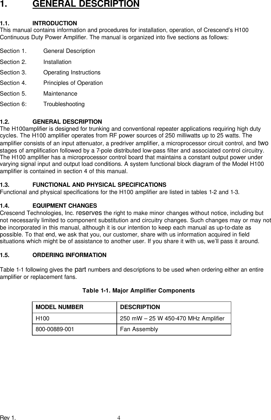 Rev 1.    4 1. GENERAL DESCRIPTION  1.1. INTRODUCTION This manual contains information and procedures for installation, operation, of Crescend’s H100 Continuous Duty Power Amplifier. The manual is organized into five sections as follows:  Section 1.  General Description Section 2.  Installation Section 3.  Operating Instructions Section 4.  Principles of Operation Section 5.  Maintenance Section 6:  Troubleshooting  1.2. GENERAL DESCRIPTION The H100amplifier is designed for trunking and conventional repeater applications requiring high duty cycles. The H100 amplifier operates from RF power sources of 250 milliwatts up to 25 watts. The amplifier consists of an input attenuator, a predriver amplifier, a microprocessor circuit control, and two stages of amplification followed by a 7-pole distributed low-pass filter and associated control circuitry. The H100 amplifier has a microprocessor control board that maintains a constant output power under varying signal input and output load conditions. A system functional block diagram of the Model H100 amplifier is contained in section 4 of this manual.  1.3. FUNCTIONAL AND PHYSICAL SPECIFICATIONS Functional and physical specifications for the H100 amplifier are listed in tables 1-2 and 1-3.  1.4. EQUIPMENT CHANGES Crescend Technologies, Inc. reserves the right to make minor changes without notice, including but not necessarily limited to component substitution and circuitry changes. Such changes may or may not be incorporated in this manual, although it is our intention to keep each manual as up-to-date as possible. To that end, we ask that you, our customer, share with us information acquired in field situations which might be of assistance to another user. If you share it with us, we’ll pass it around.  1.5. ORDERING INFORMATION  Table 1-1 following gives the part numbers and descriptions to be used when ordering either an entire amplifier or replacement fans.  Table 1-1. Major Amplifier Components  MODEL NUMBER DESCRIPTION H100 250 mW – 25 W 450-470 MHz Amplifier 800-00889-001 Fan Assembly  