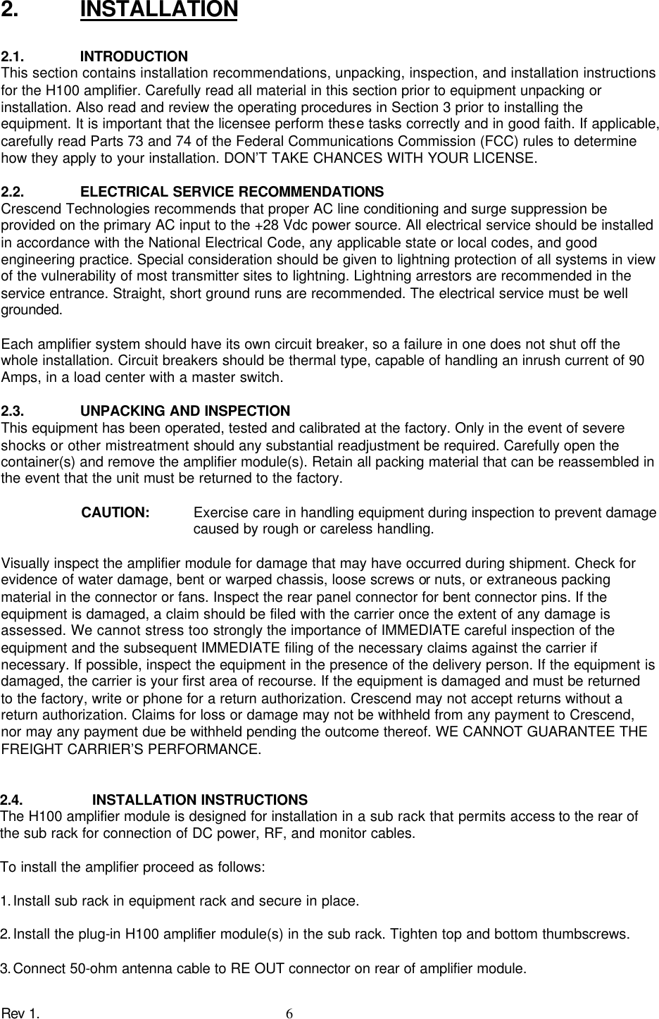 Rev 1.    6 2. INSTALLATION  2.1. INTRODUCTION This section contains installation recommendations, unpacking, inspection, and installation instructions for the H100 amplifier. Carefully read all material in this section prior to equipment unpacking or installation. Also read and review the operating procedures in Section 3 prior to installing the equipment. It is important that the licensee perform these tasks correctly and in good faith. If applicable, carefully read Parts 73 and 74 of the Federal Communications Commission (FCC) rules to determine how they apply to your installation. DON’T TAKE CHANCES WITH YOUR LICENSE.  2.2. ELECTRICAL SERVICE RECOMMENDATIONS Crescend Technologies recommends that proper AC line conditioning and surge suppression be provided on the primary AC input to the +28 Vdc power source. All electrical service should be installed in accordance with the National Electrical Code, any applicable state or local codes, and good engineering practice. Special consideration should be given to lightning protection of all systems in view of the vulnerability of most transmitter sites to lightning. Lightning arrestors are recommended in the service entrance. Straight, short ground runs are recommended. The electrical service must be well grounded.  Each amplifier system should have its own circuit breaker, so a failure in one does not shut off the whole installation. Circuit breakers should be thermal type, capable of handling an inrush current of 90 Amps, in a load center with a master switch.  2.3. UNPACKING AND INSPECTION This equipment has been operated, tested and calibrated at the factory. Only in the event of severe shocks or other mistreatment should any substantial readjustment be required. Carefully open the container(s) and remove the amplifier module(s). Retain all packing material that can be reassembled in the event that the unit must be returned to the factory.  CAUTION: Exercise care in handling equipment during inspection to prevent damage caused by rough or careless handling.  Visually inspect the amplifier module for damage that may have occurred during shipment. Check for evidence of water damage, bent or warped chassis, loose screws or nuts, or extraneous packing material in the connector or fans. Inspect the rear panel connector for bent connector pins. If the equipment is damaged, a claim should be filed with the carrier once the extent of any damage is assessed. We cannot stress too strongly the importance of IMMEDIATE careful inspection of the equipment and the subsequent IMMEDIATE filing of the necessary claims against the carrier if necessary. If possible, inspect the equipment in the presence of the delivery person. If the equipment is damaged, the carrier is your first area of recourse. If the equipment is damaged and must be returned to the factory, write or phone for a return authorization. Crescend may not accept returns without a return authorization. Claims for loss or damage may not be withheld from any payment to Crescend, nor may any payment due be withheld pending the outcome thereof. WE CANNOT GUARANTEE THE FREIGHT CARRIER’S PERFORMANCE. 2.4. INSTALLATION INSTRUCTIONS  The H100 amplifier module is designed for installation in a sub rack that permits access to the rear of the sub rack for connection of DC power, RF, and monitor cables.  To install the amplifier proceed as follows:  1. Install sub rack in equipment rack and secure in place.  2. Install the plug-in H100 amplifier module(s) in the sub rack. Tighten top and bottom thumbscrews.  3. Connect 50-ohm antenna cable to RE OUT connector on rear of amplifier module. 