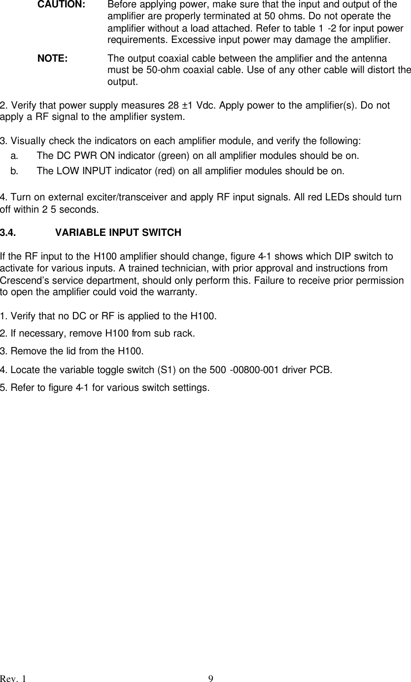    Rev. 1 9 CAUTION: Before applying power, make sure that the input and output of the amplifier are properly terminated at 50 ohms. Do not operate the amplifier without a load attached. Refer to table 1 -2 for input power requirements. Excessive input power may damage the amplifier. NOTE:  The output coaxial cable between the amplifier and the antenna must be 50-ohm coaxial cable. Use of any other cable will distort the output.    2. Verify that power supply measures 28 ±1 Vdc. Apply power to the amplifier(s). Do not apply a RF signal to the amplifier system.  3. Visually check the indicators on each amplifier module, and verify the following:  a. The DC PWR ON indicator (green) on all amplifier modules should be on.  b. The LOW INPUT indicator (red) on all amplifier modules should be on.  4. Turn on external exciter/transceiver and apply RF input signals. All red LEDs should turn off within 2 5 seconds.  3.4. VARIABLE INPUT SWITCH  If the RF input to the H100 amplifier should change, figure 4-1 shows which DIP switch to activate for various inputs. A trained technician, with prior approval and instructions from Crescend’s service department, should only perform this. Failure to receive prior permission to open the amplifier could void the warranty.  1. Verify that no DC or RF is applied to the H100. 2. If necessary, remove H100 from sub rack. 3. Remove the lid from the H100. 4. Locate the variable toggle switch (S1) on the 500 -00800-001 driver PCB. 5. Refer to figure 4-1 for various switch settings.          