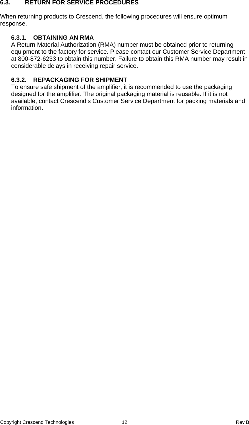 Copyright Crescend Technologies  12  Rev B  6.3.  RETURN FOR SERVICE PROCEDURES  When returning products to Crescend, the following procedures will ensure optimum response.  6.3.1.  OBTAINING AN RMA A Return Material Authorization (RMA) number must be obtained prior to returning equipment to the factory for service. Please contact our Customer Service Department at 800-872-6233 to obtain this number. Failure to obtain this RMA number may result in considerable delays in receiving repair service.  6.3.2.  REPACKAGING FOR SHIPMENT To ensure safe shipment of the amplifier, it is recommended to use the packaging designed for the amplifier. The original packaging material is reusable. If it is not available, contact Crescend’s Customer Service Department for packing materials and information. 