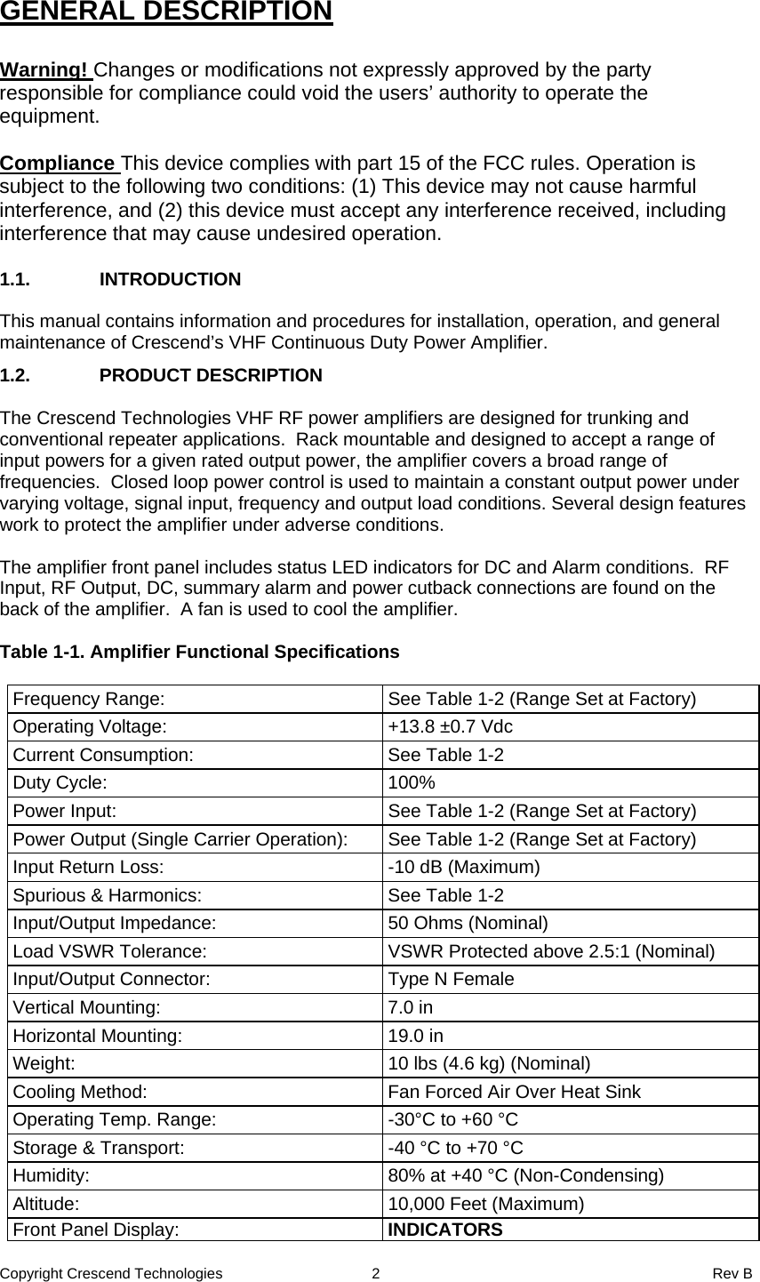 Copyright Crescend Technologies  2  Rev B  GENERAL DESCRIPTION  Warning! Changes or modifications not expressly approved by the party responsible for compliance could void the users’ authority to operate the equipment.   Compliance This device complies with part 15 of the FCC rules. Operation is subject to the following two conditions: (1) This device may not cause harmful interference, and (2) this device must accept any interference received, including interference that may cause undesired operation.   1.1. INTRODUCTION  This manual contains information and procedures for installation, operation, and general maintenance of Crescend’s VHF Continuous Duty Power Amplifier.  1.2. PRODUCT DESCRIPTION  The Crescend Technologies VHF RF power amplifiers are designed for trunking and conventional repeater applications.  Rack mountable and designed to accept a range of input powers for a given rated output power, the amplifier covers a broad range of frequencies.  Closed loop power control is used to maintain a constant output power under varying voltage, signal input, frequency and output load conditions. Several design features work to protect the amplifier under adverse conditions.  The amplifier front panel includes status LED indicators for DC and Alarm conditions.  RF Input, RF Output, DC, summary alarm and power cutback connections are found on the back of the amplifier.  A fan is used to cool the amplifier.  Table 1-1. Amplifier Functional Specifications  Frequency Range:  See Table 1-2 (Range Set at Factory) Operating Voltage:  +13.8 ±0.7 Vdc Current Consumption:  See Table 1-2 Duty Cycle:  100% Power Input:  See Table 1-2 (Range Set at Factory) Power Output (Single Carrier Operation):  See Table 1-2 (Range Set at Factory) Input Return Loss:  -10 dB (Maximum) Spurious &amp; Harmonics:  See Table 1-2 Input/Output Impedance:  50 Ohms (Nominal) Load VSWR Tolerance:  VSWR Protected above 2.5:1 (Nominal) Input/Output Connector:  Type N Female Vertical Mounting:  7.0 in Horizontal Mounting:  19.0 in Weight:  10 lbs (4.6 kg) (Nominal) Cooling Method:  Fan Forced Air Over Heat Sink Operating Temp. Range:  -30°C to +60 °C Storage &amp; Transport:  -40 °C to +70 °C Humidity:  80% at +40 °C (Non-Condensing) Altitude:  10,000 Feet (Maximum) Front Panel Display:  INDICATORS