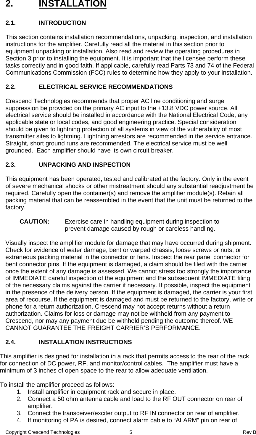 Copyright Crescend Technologies  5  Rev B 2. INSTALLATION  2.1. INTRODUCTION  This section contains installation recommendations, unpacking, inspection, and installation instructions for the amplifier. Carefully read all the material in this section prior to equipment unpacking or installation. Also read and review the operating procedures in Section 3 prior to installing the equipment. It is important that the licensee perform these tasks correctly and in good faith. If applicable, carefully read Parts 73 and 74 of the Federal Communications Commission (FCC) rules to determine how they apply to your installation.   2.2.  ELECTRICAL SERVICE RECOMMENDATIONS  Crescend Technologies recommends that proper AC line conditioning and surge suppression be provided on the primary AC input to the +13.8 VDC power source. All electrical service should be installed in accordance with the National Electrical Code, any applicable state or local codes, and good engineering practice. Special consideration should be given to lightning protection of all systems in view of the vulnerability of most transmitter sites to lightning. Lightning arrestors are recommended in the service entrance. Straight, short ground runs are recommended. The electrical service must be well grounded.  Each amplifier should have its own circuit breaker.  2.3.  UNPACKING AND INSPECTION  This equipment has been operated, tested and calibrated at the factory. Only in the event of severe mechanical shocks or other mistreatment should any substantial readjustment be required. Carefully open the container(s) and remove the amplifier module(s). Retain all packing material that can be reassembled in the event that the unit must be returned to the factory.  CAUTION:  Exercise care in handling equipment during inspection to prevent damage caused by rough or careless handling.  Visually inspect the amplifier module for damage that may have occurred during shipment. Check for evidence of water damage, bent or warped chassis, loose screws or nuts, or extraneous packing material in the connector or fans. Inspect the rear panel connector for bent connector pins. If the equipment is damaged, a claim should be filed with the carrier once the extent of any damage is assessed. We cannot stress too strongly the importance of IMMEDIATE careful inspection of the equipment and the subsequent IMMEDIATE filing of the necessary claims against the carrier if necessary. If possible, inspect the equipment in the presence of the delivery person. If the equipment is damaged, the carrier is your first area of recourse. If the equipment is damaged and must be returned to the factory, write or phone for a return authorization. Crescend may not accept returns without a return authorization. Claims for loss or damage may not be withheld from any payment to Crescend, nor may any payment due be withheld pending the outcome thereof. WE CANNOT GUARANTEE THE FREIGHT CARRIER’S PERFORMANCE.  2.4.  INSTALLATION INSTRUCTIONS   This amplifier is designed for installation in a rack that permits access to the rear of the rack for connection of DC power, RF, and monitor/control cables.  The amplifier must have a minimum of 3 inches of open space to the rear to allow adequate ventilation.  To install the amplifier proceed as follows: 1.  Install amplifier in equipment rack and secure in place. 2.  Connect a 50 ohm antenna cable and load to the RF OUT connector on rear of amplifier. 3.  Connect the transceiver/exciter output to RF IN connector on rear of amplifier. 4.  If monitoring of PA is desired, connect alarm cable to “ALARM” pin on rear of 