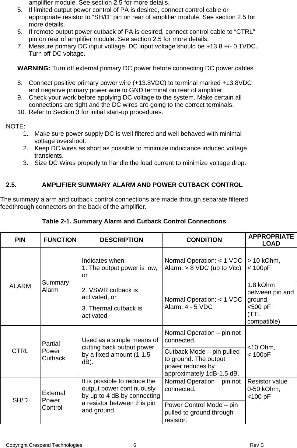 Copyright Crescend Technologies  6  Rev B amplifier module. See section 2.5 for more details. 5.  If limited output power control of PA is desired, connect control cable or appropriate resistor to “SH/D” pin on rear of amplifier module. See section 2.5 for more details. 6.  If remote output power cutback of PA is desired, connect control cable to “CTRL” pin on rear of amplifier module. See section 2.5 for more details. 7.  Measure primary DC input voltage. DC input voltage should be +13.8 +/- 0.1VDC.  Turn off DC voltage.  WARNING: Turn off external primary DC power before connecting DC power cables.   8.  Connect positive primary power wire (+13.8VDC) to terminal marked +13.8VDC and negative primary power wire to GND terminal on rear of amplifier. 9.  Check your work before applying DC voltage to the system. Make certain all connections are tight and the DC wires are going to the correct terminals. 10. Refer to Section 3 for initial start-up procedures.  NOTE: 1.  Make sure power supply DC is well filtered and well behaved with minimal voltage overshoot. 2.  Keep DC wires as short as possible to minimize inductance induced voltage transients. 3.  Size DC Wires properly to handle the load current to minimize voltage drop.   2.5.   AMPLIFIER SUMMARY ALARM AND POWER CUTBACK CONTROL  The summary alarm and cutback control connections are made through separate filtered feedthrough connectors on the back of the amplifier.  Table 2-1. Summary Alarm and Cutback Control Connections  PIN FUNCTION  DESCRIPTION  CONDITION  APPROPRIATE LOAD Normal Operation: &lt; 1 VDC Alarm: &gt; 8 VDC (up to Vcc) &gt; 10 kOhm,  &lt; 100pF ALARM  Summary Alarm Indicates when: 1. The output power is low, or 2. VSWR cutback is activated, or 3. Thermal cutback is activated Normal Operation: &lt; 1 VDC Alarm: 4 - 5 VDC 1.8 kOhm between pin and ground, &lt;500 pF (TTL compatible) Normal Operation – pin not connected. CTRL  Partial Power Cutback Used as a simple means of cutting back output power by a fixed amount (1-1.5 dB). Cutback Mode – pin pulled to ground. The output power reduces by approximately 1dB-1.5 dB. &lt;10 Ohm,  &lt; 100pF Normal Operation – pin not connected.  SH/D  External Power Control It is possible to reduce the output power continuously by up to 4 dB by connecting a resistor between this pin and ground.  Power Control Mode – pin pulled to ground through resistor. Resistor value 0-50 kOhm, &lt;100 pF  