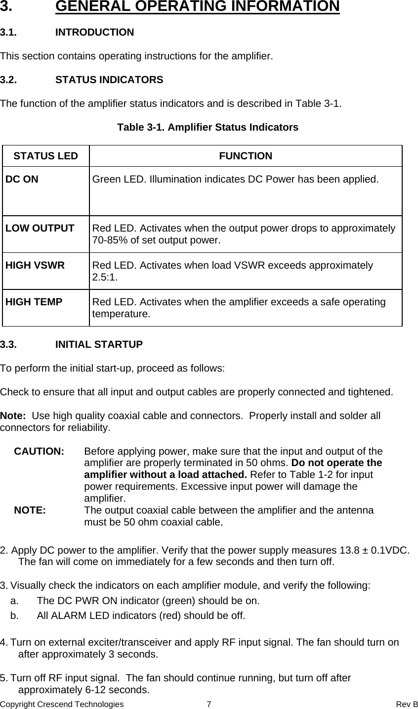 Copyright Crescend Technologies  7  Rev B  3.  GENERAL OPERATING INFORMATION  3.1. INTRODUCTION  This section contains operating instructions for the amplifier.  3.2. STATUS INDICATORS  The function of the amplifier status indicators and is described in Table 3-1.  Table 3-1. Amplifier Status Indicators  STATUS LED  FUNCTION DC ON  Green LED. Illumination indicates DC Power has been applied. LOW OUTPUT  Red LED. Activates when the output power drops to approximately 70-85% of set output power. HIGH VSWR  Red LED. Activates when load VSWR exceeds approximately 2.5:1. HIGH TEMP  Red LED. Activates when the amplifier exceeds a safe operating temperature.   3.3. INITIAL STARTUP  To perform the initial start-up, proceed as follows:  Check to ensure that all input and output cables are properly connected and tightened.    Note:  Use high quality coaxial cable and connectors.  Properly install and solder all connectors for reliability.  CAUTION:  Before applying power, make sure that the input and output of the amplifier are properly terminated in 50 ohms. Do not operate the amplifier without a load attached. Refer to Table 1-2 for input power requirements. Excessive input power will damage the amplifier. NOTE:  The output coaxial cable between the amplifier and the antenna must be 50 ohm coaxial cable.     2. Apply DC power to the amplifier. Verify that the power supply measures 13.8 ± 0.1VDC. The fan will come on immediately for a few seconds and then turn off.  3. Visually check the indicators on each amplifier module, and verify the following:   a.  The DC PWR ON indicator (green) should be on.   b.  All ALARM LED indicators (red) should be off.  4. Turn on external exciter/transceiver and apply RF input signal. The fan should turn on after approximately 3 seconds.  5. Turn off RF input signal.  The fan should continue running, but turn off after approximately 6-12 seconds. 