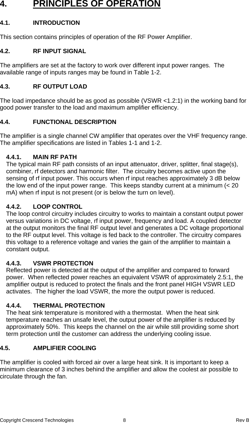 Copyright Crescend Technologies  8  Rev B  4.  PRINCIPLES OF OPERATION  4.1. INTRODUCTION  This section contains principles of operation of the RF Power Amplifier.  4.2.  RF INPUT SIGNAL  The amplifiers are set at the factory to work over different input power ranges.  The available range of inputs ranges may be found in Table 1-2.  4.3. RF OUTPUT LOAD  The load impedance should be as good as possible (VSWR &lt;1.2:1) in the working band for good power transfer to the load and maximum amplifier efficiency.   4.4. FUNCTIONAL DESCRIPTION  The amplifier is a single channel CW amplifier that operates over the VHF frequency range. The amplifier specifications are listed in Tables 1-1 and 1-2.   4.4.1.  MAIN RF PATH The typical main RF path consists of an input attenuator, driver, splitter, final stage(s), combiner, rf detectors and harmonic filter.  The circuitry becomes active upon the sensing of rf input power. This occurs when rf input reaches approximately 3 dB below the low end of the input power range.  This keeps standby current at a minimum (&lt; 20 mA) when rf input is not present (or is below the turn on level).  4.4.2. LOOP CONTROL The loop control circuitry includes circuitry to works to maintain a constant output power versus variations in DC voltage, rf input power, frequency and load. A coupled detector at the output monitors the final RF output level and generates a DC voltage proportional to the RF output level. This voltage is fed back to the controller. The circuitry compares this voltage to a reference voltage and varies the gain of the amplifier to maintain a constant output.   4.4.3. VSWR PROTECTION Reflected power is detected at the output of the amplifier and compared to forward power.  When reflected power reaches an equivalent VSWR of approximately 2.5:1, the amplifier output is reduced to protect the finals and the front panel HIGH VSWR LED activates.  The higher the load VSWR, the more the output power is reduced.  4.4.4. THERMAL PROTECTION The heat sink temperature is monitored with a thermostat.  When the heat sink temperature reaches an unsafe level, the output power of the amplifier is reduced by approximately 50%.  This keeps the channel on the air while still providing some short term protection until the customer can address the underlying cooling issue.  4.5. AMPLIFIER COOLING  The amplifier is cooled with forced air over a large heat sink. It is important to keep a minimum clearance of 3 inches behind the amplifier and allow the coolest air possible to circulate through the fan. 