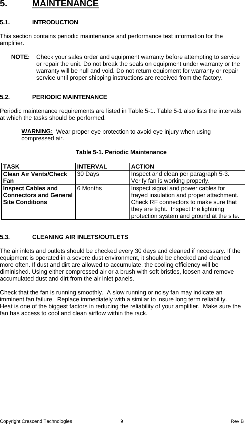 Copyright Crescend Technologies  9  Rev B 5. MAINTENANCE  5.1. INTRODUCTION  This section contains periodic maintenance and performance test information for the amplifier.  NOTE:  Check your sales order and equipment warranty before attempting to service or repair the unit. Do not break the seals on equipment under warranty or the warranty will be null and void. Do not return equipment for warranty or repair service until proper shipping instructions are received from the factory.  5.2. PERIODIC MAINTENANCE  Periodic maintenance requirements are listed in Table 5-1. Table 5-1 also lists the intervals at which the tasks should be performed.     WARNING:  Wear proper eye protection to avoid eye injury when using compressed air.  Table 5-1. Periodic Maintenance  TASK INTERVAL ACTION Clean Air Vents/Check Fan  30 Days  Inspect and clean per paragraph 5-3. Verify fan is working properly. Inspect Cables and Connectors and General Site Conditions 6 Months  Inspect signal and power cables for frayed insulation and proper attachment. Check RF connectors to make sure that they are tight.  Inspect the lightning protection system and ground at the site.   5.3.  CLEANING AIR INLETS/OUTLETS  The air inlets and outlets should be checked every 30 days and cleaned if necessary. If the equipment is operated in a severe dust environment, it should be checked and cleaned more often. If dust and dirt are allowed to accumulate, the cooling efficiency will be diminished. Using either compressed air or a brush with soft bristles, loosen and remove accumulated dust and dirt from the air inlet panels.  Check that the fan is running smoothly.  A slow running or noisy fan may indicate an imminent fan failure.  Replace immediately with a similar to insure long term reliability.  Heat is one of the biggest factors in reducing the reliability of your amplifier.  Make sure the fan has access to cool and clean airflow within the rack.  