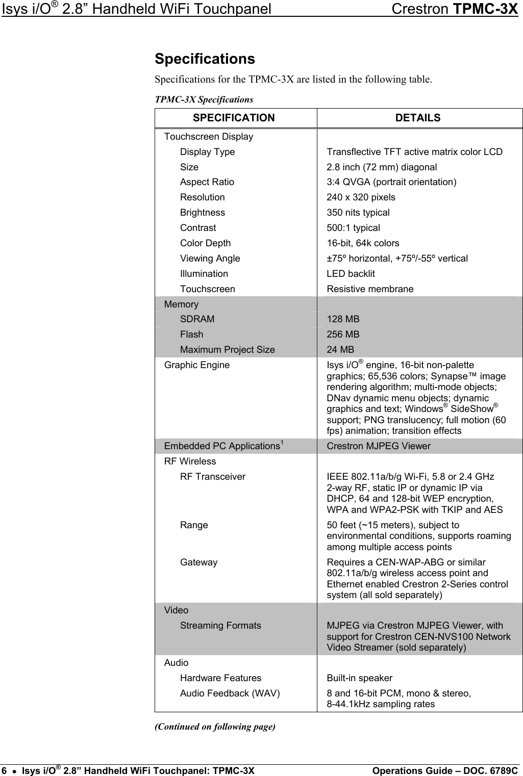 Isys i/O® 2.8” Handheld WiFi Touchpanel    Crestron TPMC-3X Specifications Specifications for the TPMC-3X are listed in the following table. TPMC-3X Specifications SPECIFICATION DETAILS Touchscreen Display     Display Type  Transflective TFT active matrix color LCD   Size  2.8 inch (72 mm) diagonal   Aspect Ratio  3:4 QVGA (portrait orientation)   Resolution  240 x 320 pixels   Brightness  350 nits typical  Contrast  500:1 typical   Color Depth  16-bit, 64k colors   Viewing Angle  ±75º horizontal, +75º/-55º vertical  Illumination  LED backlit  Touchscreen  Resistive membrane Memory    SDRAM  128 MB  Flash  256 MB   Maximum Project Size  24 MB Graphic Engine  Isys i/O® engine, 16-bit non-palette graphics; 65,536 colors; Synapse™ image rendering algorithm; multi-mode objects; DNav dynamic menu objects; dynamic graphics and text; Windows® SideShow® support; PNG translucency; full motion (60 fps) animation; transition effects Embedded PC Applications1 Crestron MJPEG Viewer RF Wireless    RF Transceiver  IEEE 802.11a/b/g Wi-Fi, 5.8 or 2.4 GHz  2-way RF, static IP or dynamic IP via DHCP, 64 and 128-bit WEP encryption, WPA and WPA2-PSK with TKIP and AES  Range  50 feet (~15 meters), subject to environmental conditions, supports roaming among multiple access points  Gateway  Requires a CEN-WAP-ABG or similar 802.11a/b/g wireless access point and Ethernet enabled Crestron 2-Series control system (all sold separately) Video    Streaming Formats  MJPEG via Crestron MJPEG Viewer, with support for Crestron CEN-NVS100 Network Video Streamer (sold separately) Audio    Hardware Features  Built-in speaker   Audio Feedback (WAV)  8 and 16-bit PCM, mono &amp; stereo,  8-44.1kHz sampling rates (Continued on following page) 6  •  Isys i/O® 2.8” Handheld WiFi Touchpanel: TPMC-3X  Operations Guide – DOC. 6789C 