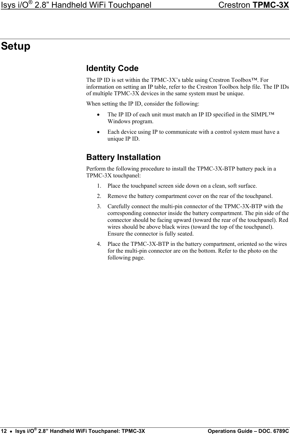 Isys i/O® 2.8” Handheld WiFi Touchpanel    Crestron TPMC-3X Setup Identity Code The IP ID is set within the TPMC-3X’s table using Crestron Toolbox™. For information on setting an IP table, refer to the Crestron Toolbox help file. The IP IDs of multiple TPMC-3X devices in the same system must be unique. When setting the IP ID, consider the following: •  The IP ID of each unit must match an IP ID specified in the SIMPL™ Windows program. •  Each device using IP to communicate with a control system must have a unique IP ID. Battery Installation Perform the following procedure to install the TPMC-3X-BTP battery pack in a TPMC-3X touchpanel: 1.  Place the touchpanel screen side down on a clean, soft surface. 2.  Remove the battery compartment cover on the rear of the touchpanel. 3.  Carefully connect the multi-pin connector of the TPMC-3X-BTP with the corresponding connector inside the battery compartment. The pin side of the connector should be facing upward (toward the rear of the touchpanel). Red wires should be above black wires (toward the top of the touchpanel). Ensure the connector is fully seated. 4.  Place the TPMC-3X-BTP in the battery compartment, oriented so the wires for the multi-pin connector are on the bottom. Refer to the photo on the following page. 12  •  Isys i/O® 2.8” Handheld WiFi Touchpanel: TPMC-3X  Operations Guide – DOC. 6789C 