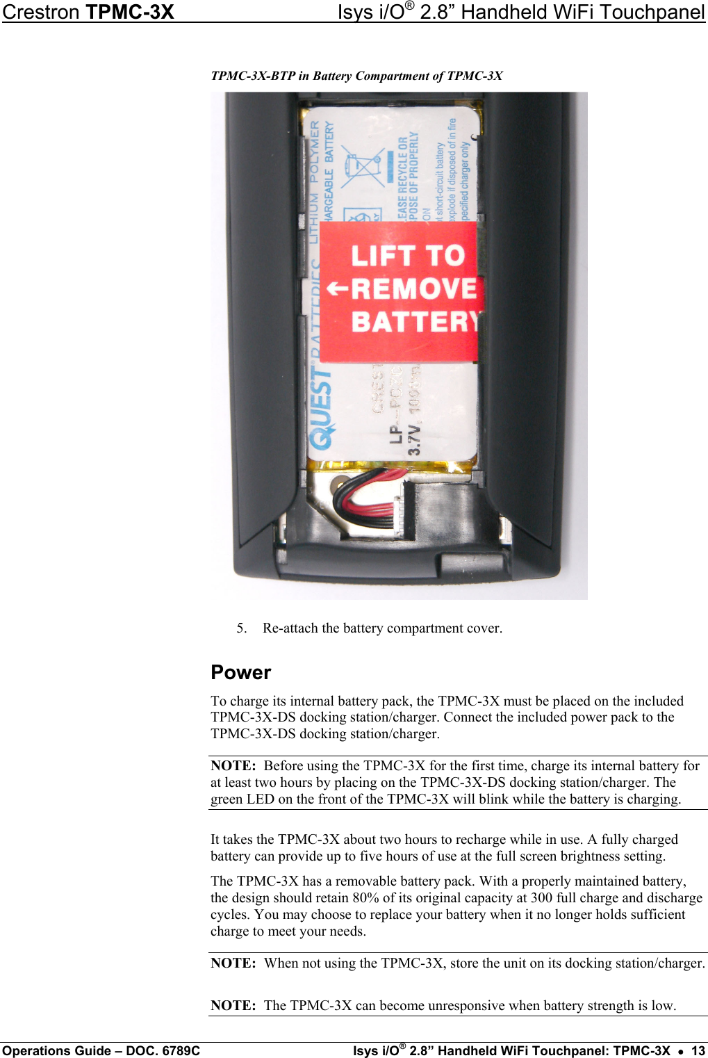 Crestron TPMC-3X  Isys i/O® 2.8” Handheld WiFi Touchpanel TPMC-3X-BTP in Battery Compartment of TPMC-3X  5.  Re-attach the battery compartment cover. Power To charge its internal battery pack, the TPMC-3X must be placed on the included  TPMC-3X-DS docking station/charger. Connect the included power pack to the  TPMC-3X-DS docking station/charger. NOTE:  Before using the TPMC-3X for the first time, charge its internal battery for at least two hours by placing on the TPMC-3X-DS docking station/charger. The green LED on the front of the TPMC-3X will blink while the battery is charging. It takes the TPMC-3X about two hours to recharge while in use. A fully charged battery can provide up to five hours of use at the full screen brightness setting. The TPMC-3X has a removable battery pack. With a properly maintained battery, the design should retain 80% of its original capacity at 300 full charge and discharge cycles. You may choose to replace your battery when it no longer holds sufficient charge to meet your needs. NOTE:  When not using the TPMC-3X, store the unit on its docking station/charger. NOTE:  The TPMC-3X can become unresponsive when battery strength is low. Operations Guide – DOC. 6789C  Isys i/O® 2.8” Handheld WiFi Touchpanel: TPMC-3X  •  13 