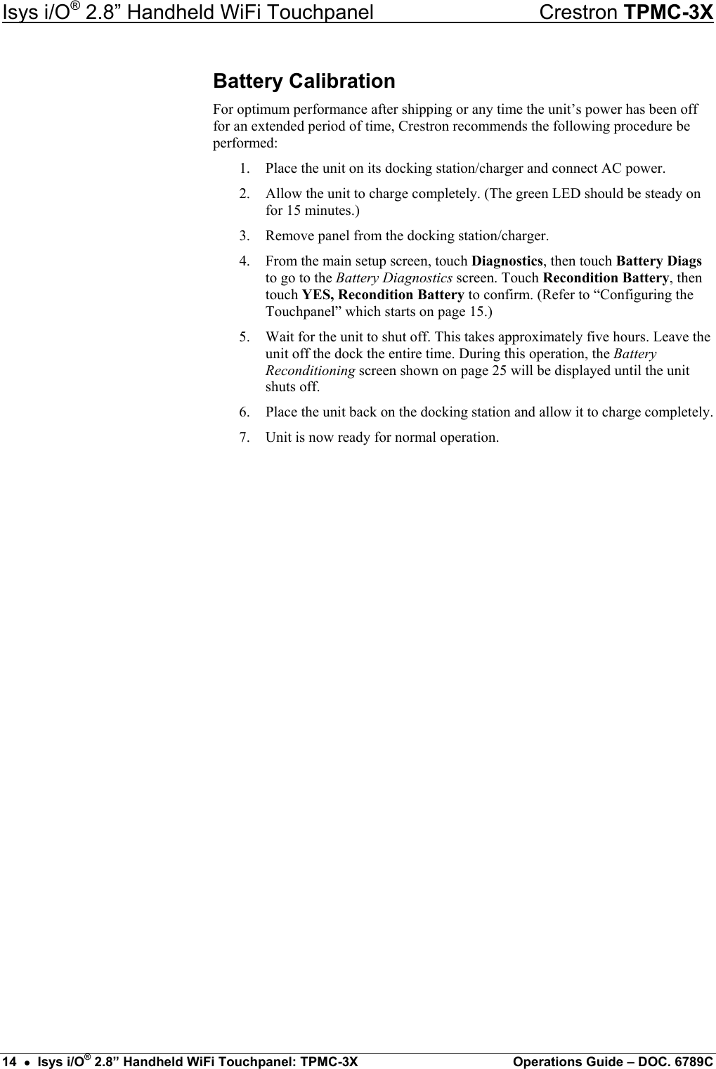 Isys i/O® 2.8” Handheld WiFi Touchpanel    Crestron TPMC-3X Battery Calibration For optimum performance after shipping or any time the unit’s power has been off for an extended period of time, Crestron recommends the following procedure be performed: 1.  Place the unit on its docking station/charger and connect AC power. 2.  Allow the unit to charge completely. (The green LED should be steady on for 15 minutes.) 3.  Remove panel from the docking station/charger. 4.  From the main setup screen, touch Diagnostics, then touch Battery Diags to go to the Battery Diagnostics screen. Touch Recondition Battery, then touch YES, Recondition Battery to confirm. (Refer to “Configuring the Touchpanel” which starts on page 15.) 5.  Wait for the unit to shut off. This takes approximately five hours. Leave the unit off the dock the entire time. During this operation, the Battery Reconditioning screen shown on page 25 will be displayed until the unit shuts off. 6.  Place the unit back on the docking station and allow it to charge completely. 7.  Unit is now ready for normal operation.                       14  •  Isys i/O® 2.8” Handheld WiFi Touchpanel: TPMC-3X  Operations Guide – DOC. 6789C 