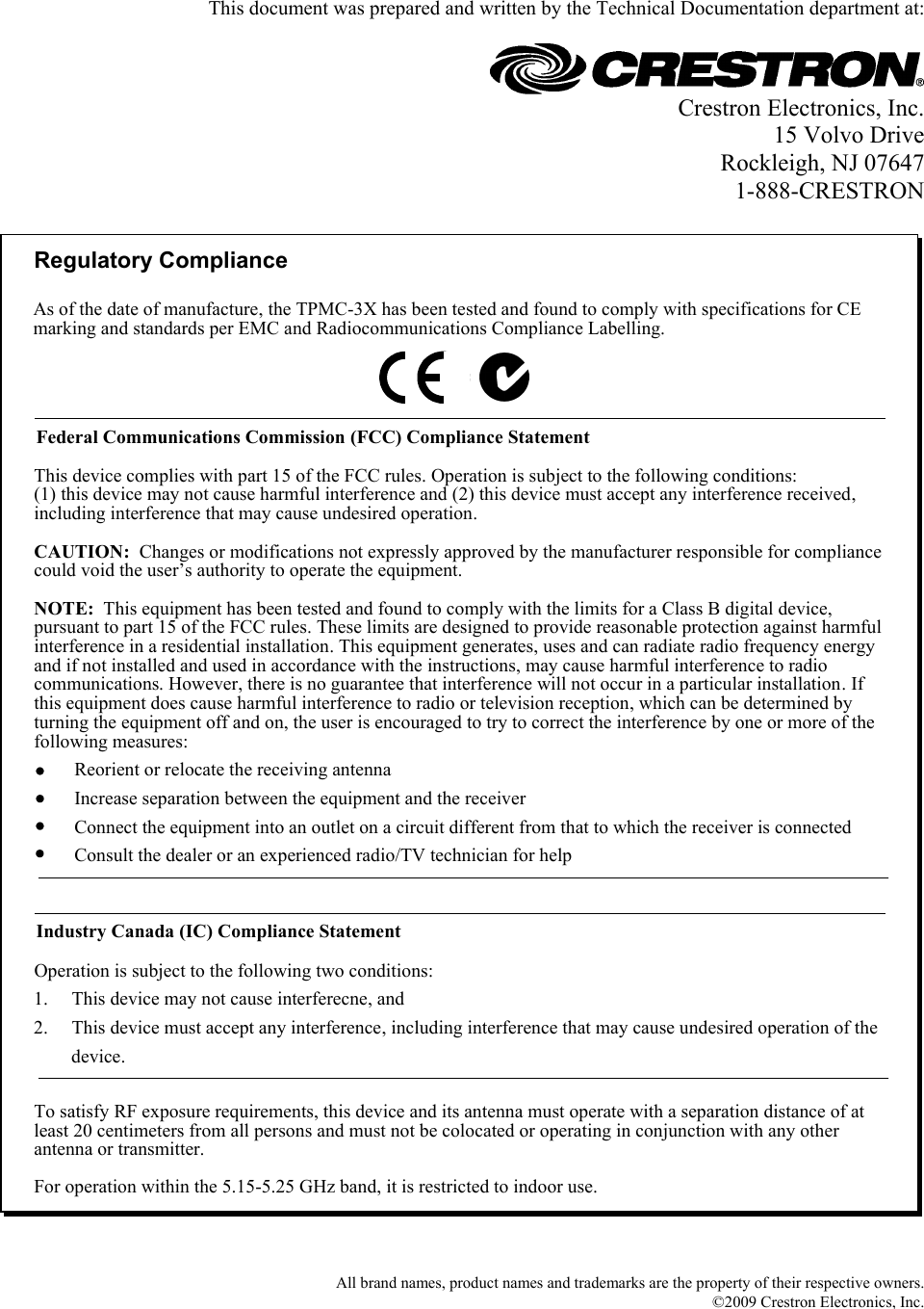   This document was prepared and written by the Technical Documentation department at:   Crestron Electronics, Inc. 15 Volvo Drive Rockleigh, NJ 07647 1-888-CRESTRON  Regulatory ComplianceTo satisfy RF exposure requirements, this device and its antenna must operate with a separation distance of at least 20 centimeters from all persons and must not be colocated or operating in conjunction with any other antenna or transmitter.Federal Communications Commission (FCC) Compliance StatementOperation is subject to the following two conditions:Industry Canada (IC) Compliance StatementThis device complies with part 15 of the FCC rules. Operation is subject to the following conditions:(1) this device may not cause harmful interference and (2) this device must accept any interference received, including interference that may cause undesired operation.CAUTION:  Changes or modifications not expressly approved by the manufacturer responsible for compliance could void the user’s authority to operate the equipment. NOTE:  This equipment has been tested and found to comply with the limits for a Class B digital device, pursuant to part 15 of the FCC rules. These limits are designed to provide reasonable protection against harmful interference in a residential installation. This equipment generates, uses and can radiate radio frequency energy and if not installed and used in accordance with the instructions, may cause harmful interference to radio communications. However, there is no guarantee that interference will not occur in a particular installation. If this equipment does cause harmful interference to radio or television reception, which can be determined by turning the equipment off and on, the user is encouraged to try to correct the interference by one or more of the following measures:1.     This device may not cause interferecne, and2.     This device must accept any interference, including interference that may cause undesired operation of the           device.Reorient or relocate the receiving antennaIncrease separation between the equipment and the receiverConnect the equipment into an outlet on a circuit different from that to which the receiver is connectedConsult the dealer or an experienced radio/TV technician for helpAs of the date of manufacture, the TPMC-3X has been tested and found to comply with specifications for CE marking and standards per EMC and Radiocommunications Compliance Labelling.For operation within the 5.15-5.25 GHz band, it is restricted to indoor use.   All brand names, product names and trademarks are the property of their respective owners. ©2009 Crestron Electronics, Inc.  