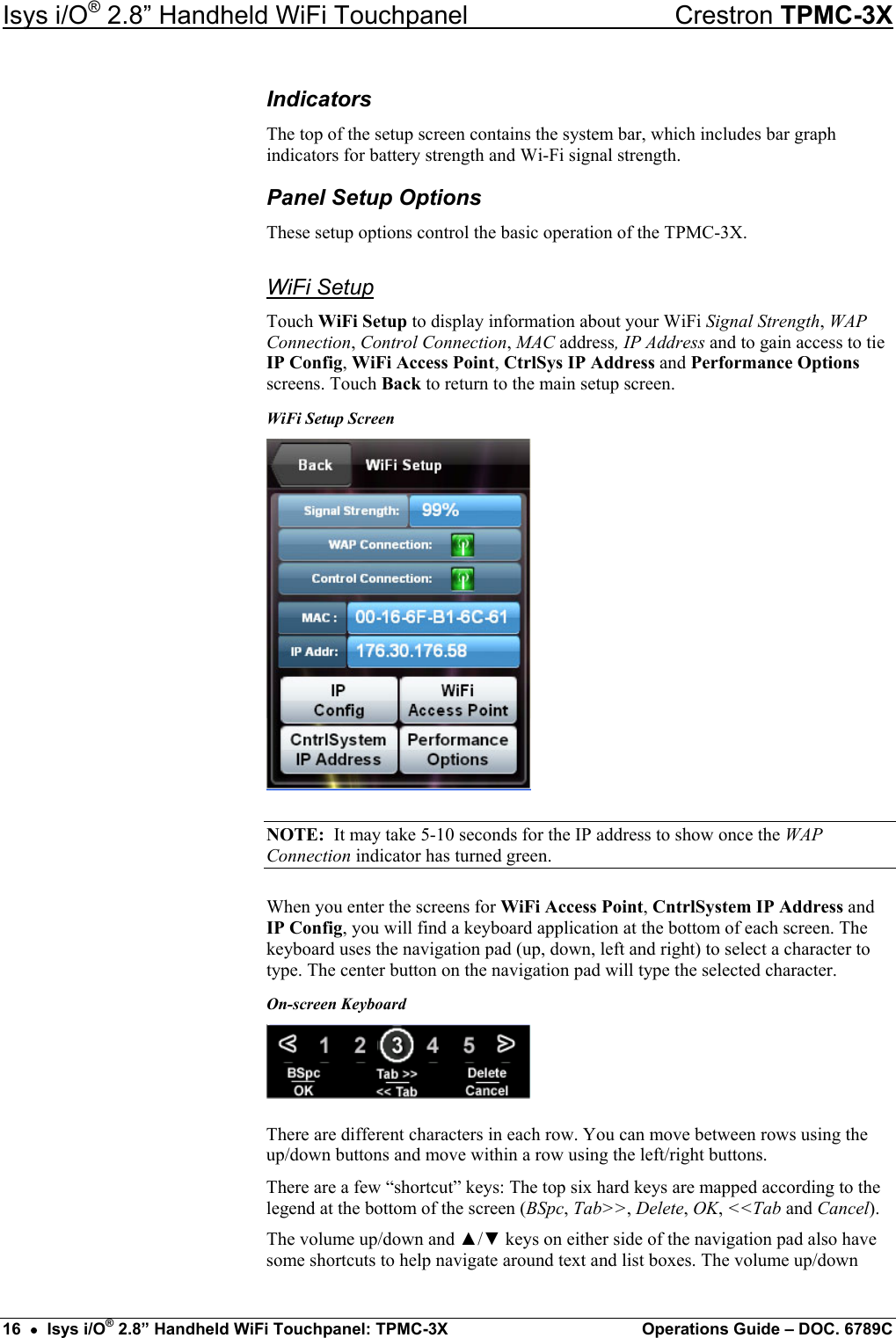 Isys i/O® 2.8” Handheld WiFi Touchpanel    Crestron TPMC-3X Indicators The top of the setup screen contains the system bar, which includes bar graph indicators for battery strength and Wi-Fi signal strength. Panel Setup Options These setup options control the basic operation of the TPMC-3X. WiFi Setup Touch WiFi Setup to display information about your WiFi Signal Strength, WAP Connection, Control Connection, MAC address, IP Address and to gain access to tie IP Config, WiFi Access Point, CtrlSys IP Address and Performance Options screens. Touch Back to return to the main setup screen. WiFi Setup Screen  NOTE:  It may take 5-10 seconds for the IP address to show once the WAP Connection indicator has turned green. When you enter the screens for WiFi Access Point, CntrlSystem IP Address and IP Config, you will find a keyboard application at the bottom of each screen. The keyboard uses the navigation pad (up, down, left and right) to select a character to type. The center button on the navigation pad will type the selected character. On-screen Keyboard  There are different characters in each row. You can move between rows using the up/down buttons and move within a row using the left/right buttons. There are a few “shortcut” keys: The top six hard keys are mapped according to the legend at the bottom of the screen (BSpc, Tab&gt;&gt;, Delete, OK, &lt;&lt;Tab and Cancel).  The volume up/down and ▲/▼ keys on either side of the navigation pad also have some shortcuts to help navigate around text and list boxes. The volume up/down 16  •  Isys i/O® 2.8” Handheld WiFi Touchpanel: TPMC-3X  Operations Guide – DOC. 6789C 