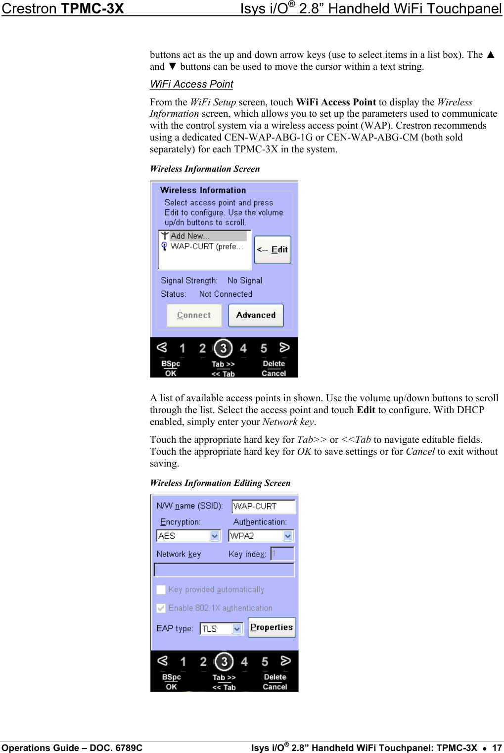 Crestron TPMC-3X  Isys i/O® 2.8” Handheld WiFi Touchpanel buttons act as the up and down arrow keys (use to select items in a list box). The ▲ and ▼ buttons can be used to move the cursor within a text string. WiFi Access Point From the WiFi Setup screen, touch WiFi Access Point to display the Wireless Information screen, which allows you to set up the parameters used to communicate with the control system via a wireless access point (WAP). Crestron recommends using a dedicated CEN-WAP-ABG-1G or CEN-WAP-ABG-CM (both sold separately) for each TPMC-3X in the system. Wireless Information Screen  A list of available access points in shown. Use the volume up/down buttons to scroll through the list. Select the access point and touch Edit to configure. With DHCP enabled, simply enter your Network key. Touch the appropriate hard key for Tab&gt;&gt; or &lt;&lt;Tab to navigate editable fields. Touch the appropriate hard key for OK to save settings or for Cancel to exit without saving. Wireless Information Editing Screen  Operations Guide – DOC. 6789C  Isys i/O® 2.8” Handheld WiFi Touchpanel: TPMC-3X  •  17 