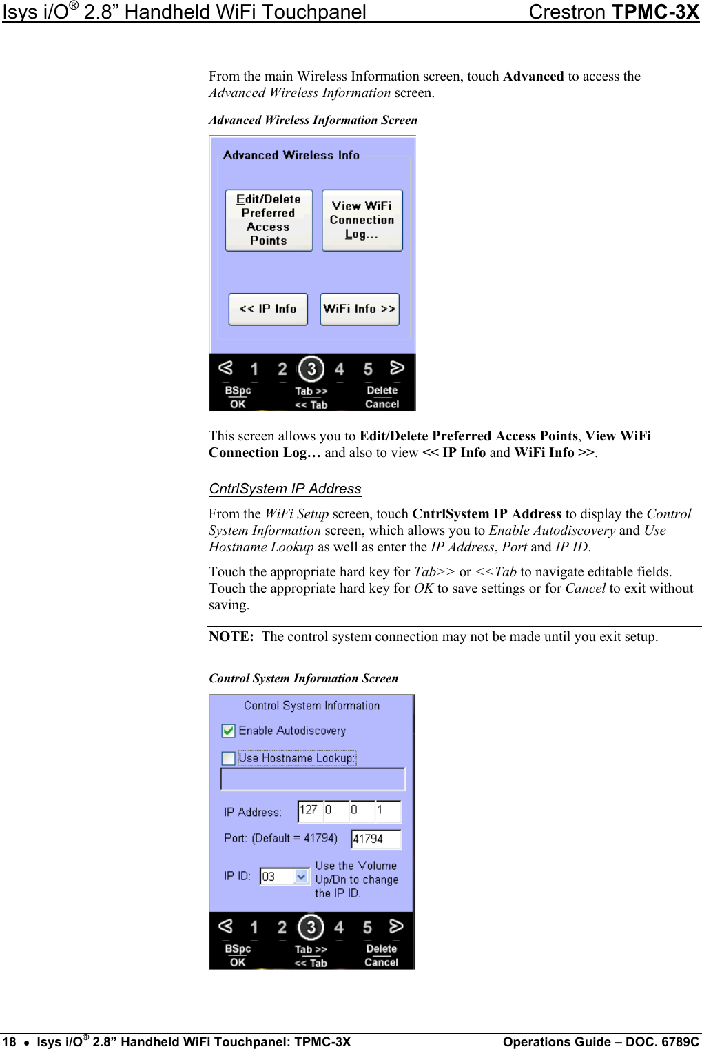 Isys i/O® 2.8” Handheld WiFi Touchpanel    Crestron TPMC-3X From the main Wireless Information screen, touch Advanced to access the Advanced Wireless Information screen. Advanced Wireless Information Screen  This screen allows you to Edit/Delete Preferred Access Points, View WiFi Connection Log… and also to view &lt;&lt; IP Info and WiFi Info &gt;&gt;. CntrlSystem IP Address From the WiFi Setup screen, touch CntrlSystem IP Address to display the Control System Information screen, which allows you to Enable Autodiscovery and Use Hostname Lookup as well as enter the IP Address, Port and IP ID. Touch the appropriate hard key for Tab&gt;&gt; or &lt;&lt;Tab to navigate editable fields. Touch the appropriate hard key for OK to save settings or for Cancel to exit without saving. NOTE:  The control system connection may not be made until you exit setup. Control System Information Screen   18  •  Isys i/O® 2.8” Handheld WiFi Touchpanel: TPMC-3X  Operations Guide – DOC. 6789C 