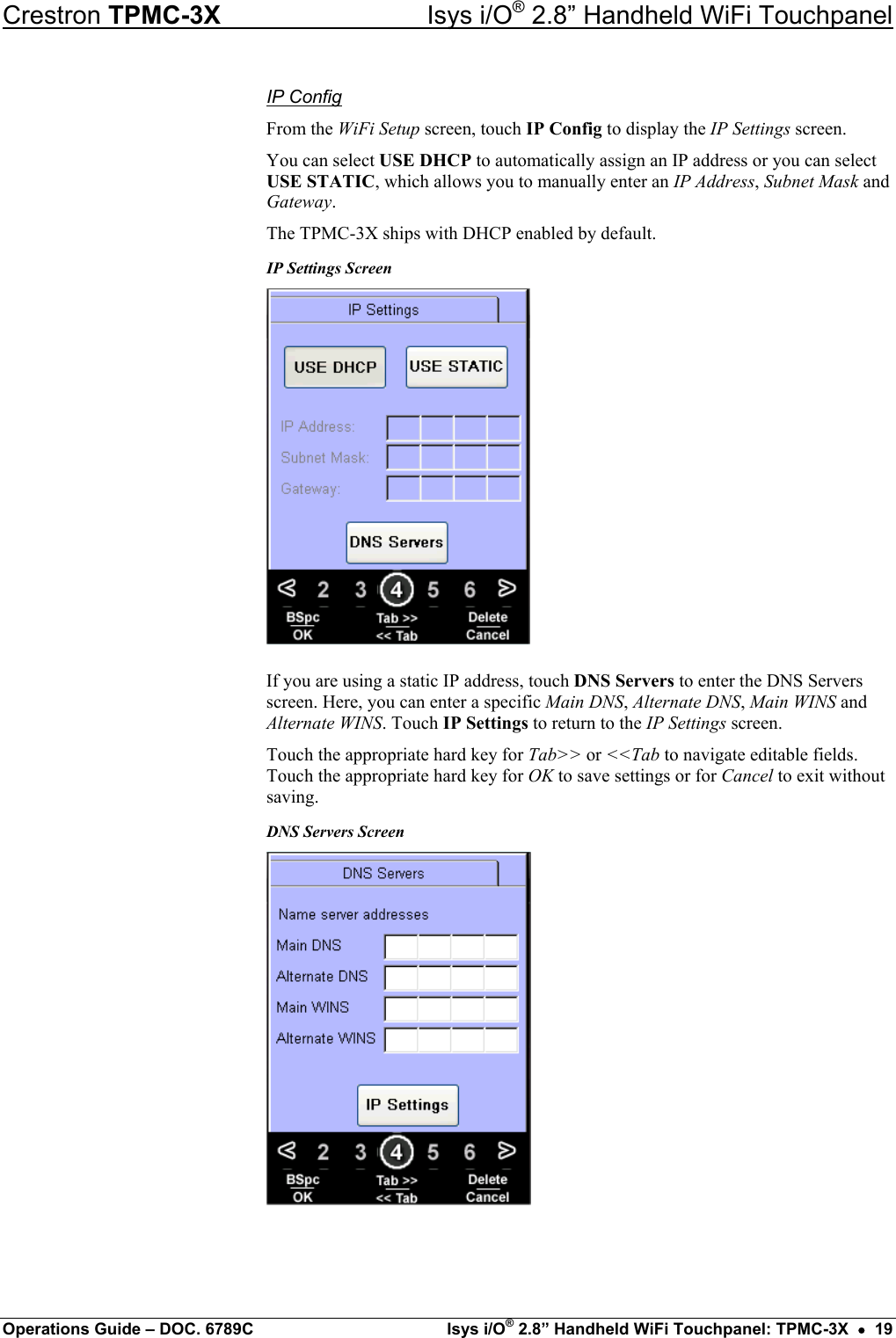 Crestron TPMC-3X  Isys i/O® 2.8” Handheld WiFi Touchpanel IP Config From the WiFi Setup screen, touch IP Config to display the IP Settings screen. You can select USE DHCP to automatically assign an IP address or you can select USE STATIC, which allows you to manually enter an IP Address, Subnet Mask and Gateway. The TPMC-3X ships with DHCP enabled by default. IP Settings Screen  If you are using a static IP address, touch DNS Servers to enter the DNS Servers screen. Here, you can enter a specific Main DNS, Alternate DNS, Main WINS and Alternate WINS. Touch IP Settings to return to the IP Settings screen. Touch the appropriate hard key for Tab&gt;&gt; or &lt;&lt;Tab to navigate editable fields. Touch the appropriate hard key for OK to save settings or for Cancel to exit without saving. DNS Servers Screen    Operations Guide – DOC. 6789C  Isys i/O® 2.8” Handheld WiFi Touchpanel: TPMC-3X  •  19 