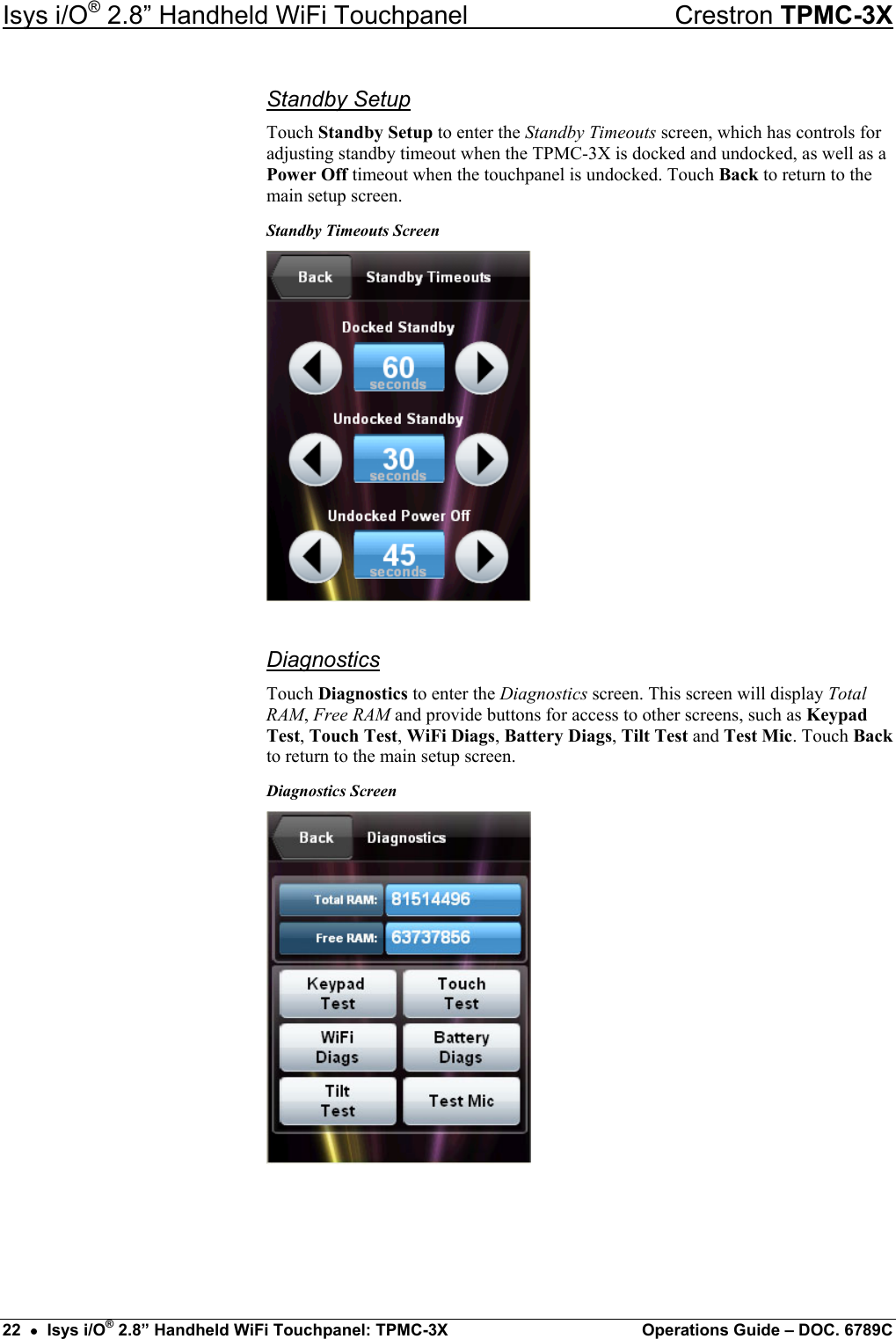 Isys i/O® 2.8” Handheld WiFi Touchpanel    Crestron TPMC-3X Standby Setup Touch Standby Setup to enter the Standby Timeouts screen, which has controls for adjusting standby timeout when the TPMC-3X is docked and undocked, as well as a Power Off timeout when the touchpanel is undocked. Touch Back to return to the main setup screen. Standby Timeouts Screen  Diagnostics Touch Diagnostics to enter the Diagnostics screen. This screen will display Total RAM, Free RAM and provide buttons for access to other screens, such as Keypad Test, Touch Test, WiFi Diags, Battery Diags, Tilt Test and Test Mic. Touch Back to return to the main setup screen. Diagnostics Screen     22  •  Isys i/O® 2.8” Handheld WiFi Touchpanel: TPMC-3X  Operations Guide – DOC. 6789C 