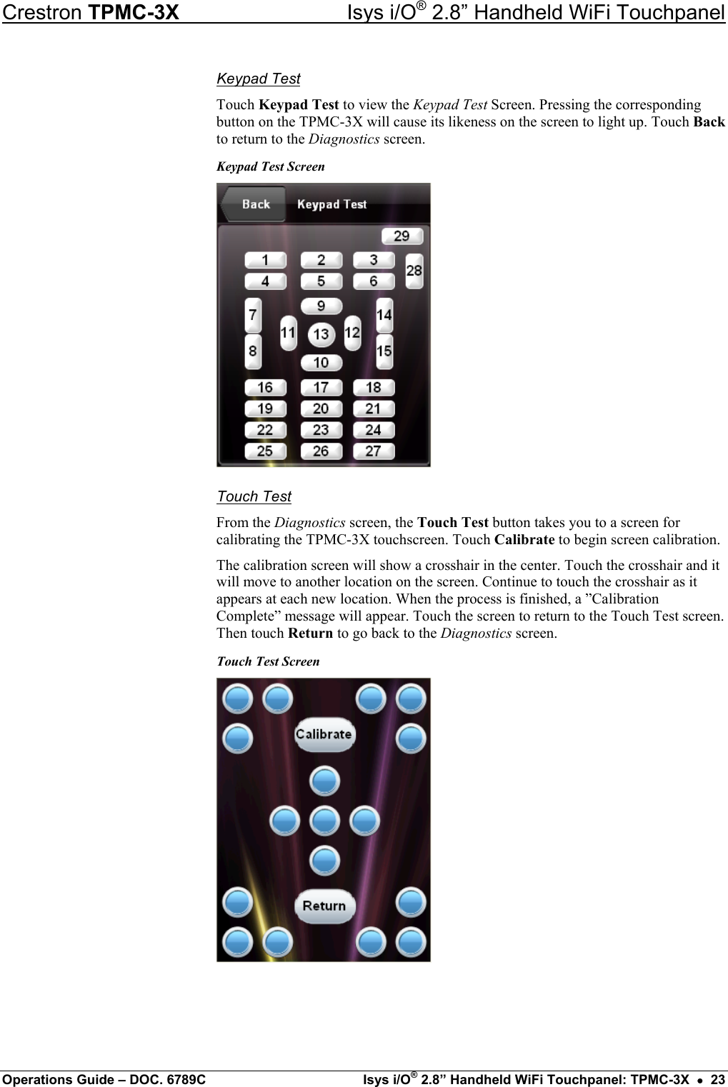 Crestron TPMC-3X  Isys i/O® 2.8” Handheld WiFi Touchpanel Keypad Test Touch Keypad Test to view the Keypad Test Screen. Pressing the corresponding button on the TPMC-3X will cause its likeness on the screen to light up. Touch Back to return to the Diagnostics screen. Keypad Test Screen  Touch Test From the Diagnostics screen, the Touch Test button takes you to a screen for calibrating the TPMC-3X touchscreen. Touch Calibrate to begin screen calibration. The calibration screen will show a crosshair in the center. Touch the crosshair and it will move to another location on the screen. Continue to touch the crosshair as it appears at each new location. When the process is finished, a ”Calibration Complete” message will appear. Touch the screen to return to the Touch Test screen. Then touch Return to go back to the Diagnostics screen. Touch Test Screen    Operations Guide – DOC. 6789C  Isys i/O® 2.8” Handheld WiFi Touchpanel: TPMC-3X  •  23 