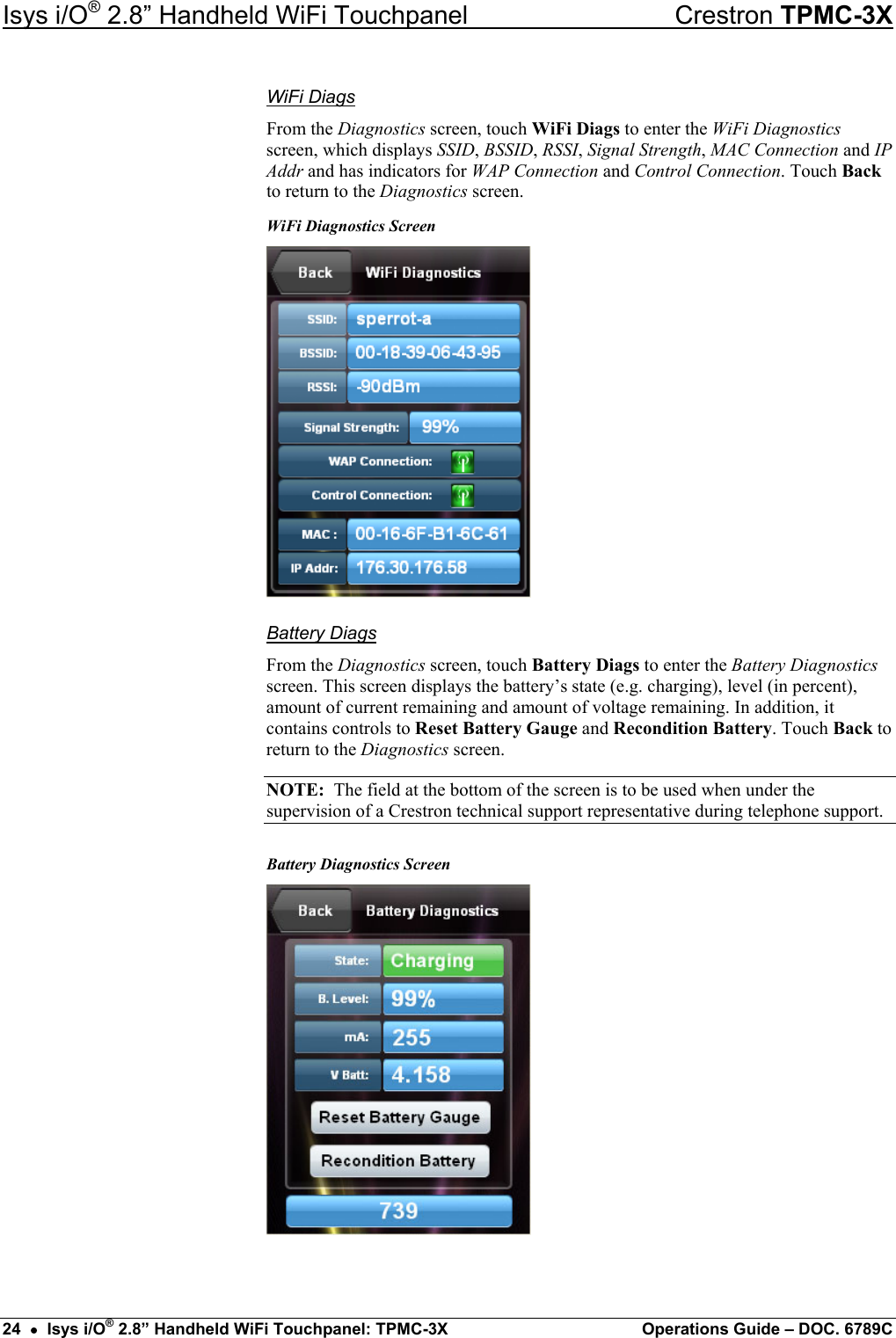Isys i/O® 2.8” Handheld WiFi Touchpanel    Crestron TPMC-3X WiFi Diags From the Diagnostics screen, touch WiFi Diags to enter the WiFi Diagnostics screen, which displays SSID, BSSID, RSSI, Signal Strength, MAC Connection and IP Addr and has indicators for WAP Connection and Control Connection. Touch Back to return to the Diagnostics screen. WiFi Diagnostics Screen  Battery Diags From the Diagnostics screen, touch Battery Diags to enter the Battery Diagnostics screen. This screen displays the battery’s state (e.g. charging), level (in percent), amount of current remaining and amount of voltage remaining. In addition, it contains controls to Reset Battery Gauge and Recondition Battery. Touch Back to return to the Diagnostics screen. NOTE:  The field at the bottom of the screen is to be used when under the supervision of a Crestron technical support representative during telephone support. Battery Diagnostics Screen  24  •  Isys i/O® 2.8” Handheld WiFi Touchpanel: TPMC-3X  Operations Guide – DOC. 6789C 