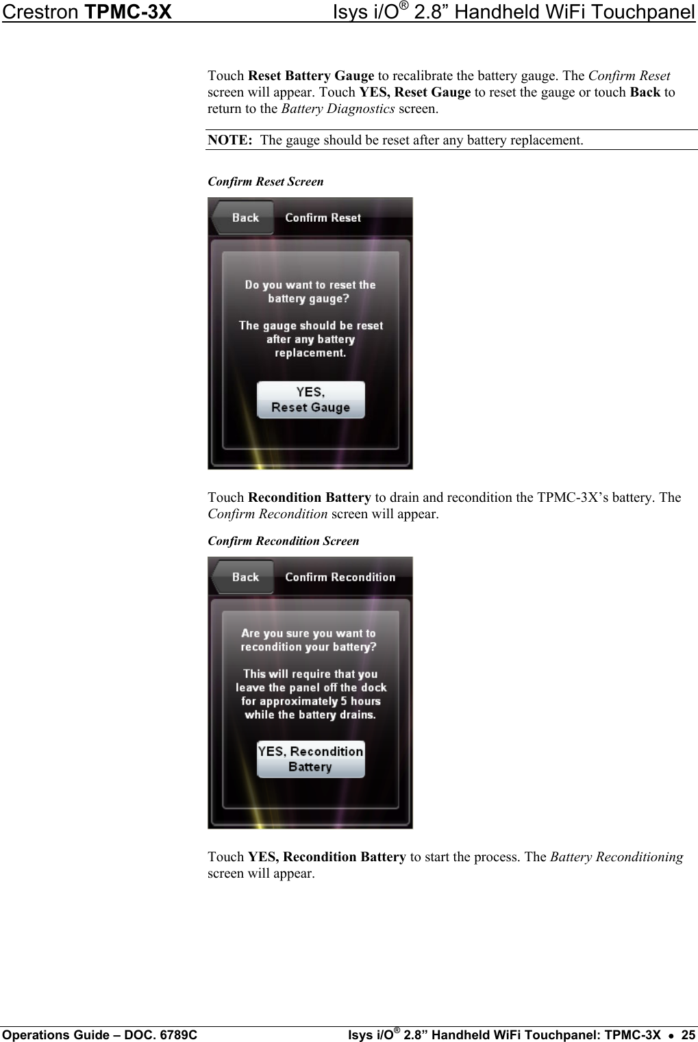 Crestron TPMC-3X  Isys i/O® 2.8” Handheld WiFi Touchpanel Touch Reset Battery Gauge to recalibrate the battery gauge. The Confirm Reset screen will appear. Touch YES, Reset Gauge to reset the gauge or touch Back to return to the Battery Diagnostics screen. NOTE:  The gauge should be reset after any battery replacement. Confirm Reset Screen  Touch Recondition Battery to drain and recondition the TPMC-3X’s battery. The Confirm Recondition screen will appear. Confirm Recondition Screen  Touch YES, Recondition Battery to start the process. The Battery Reconditioning screen will appear. Operations Guide – DOC. 6789C  Isys i/O® 2.8” Handheld WiFi Touchpanel: TPMC-3X  •  25 