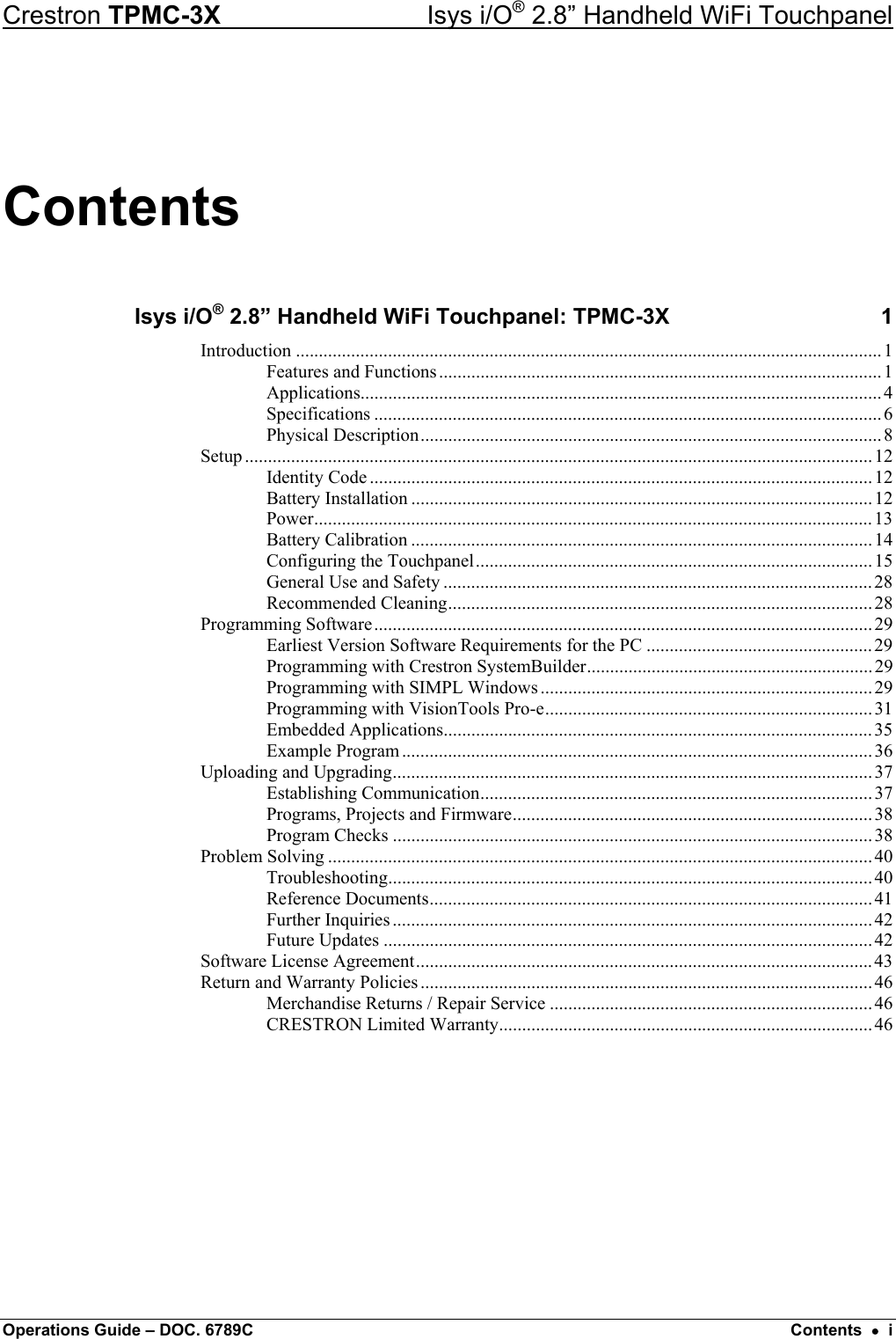 Crestron TPMC-3X  Isys i/O® 2.8” Handheld WiFi Touchpanel Contents Isys i/O® 2.8” Handheld WiFi Touchpanel: TPMC-3X  1 Introduction ...............................................................................................................................1 Features and Functions................................................................................................1 Applications.................................................................................................................4 Specifications ..............................................................................................................6 Physical Description....................................................................................................8 Setup ........................................................................................................................................12 Identity Code .............................................................................................................12 Battery Installation ....................................................................................................12 Power.........................................................................................................................13 Battery Calibration ....................................................................................................14 Configuring the Touchpanel......................................................................................15 General Use and Safety .............................................................................................28 Recommended Cleaning............................................................................................28 Programming Software............................................................................................................29 Earliest Version Software Requirements for the PC .................................................29 Programming with Crestron SystemBuilder.............................................................. 29 Programming with SIMPL Windows ........................................................................29 Programming with VisionTools Pro-e....................................................................... 31 Embedded Applications.............................................................................................35 Example Program...................................................................................................... 36 Uploading and Upgrading........................................................................................................ 37 Establishing Communication..................................................................................... 37 Programs, Projects and Firmware.............................................................................. 38 Program Checks ........................................................................................................38 Problem Solving ...................................................................................................................... 40 Troubleshooting......................................................................................................... 40 Reference Documents................................................................................................41 Further Inquiries ........................................................................................................ 42 Future Updates ..........................................................................................................42 Software License Agreement...................................................................................................43 Return and Warranty Policies .................................................................................................. 46 Merchandise Returns / Repair Service ......................................................................46 CRESTRON Limited Warranty.................................................................................46  Operations Guide – DOC. 6789C  Contents  •  i 