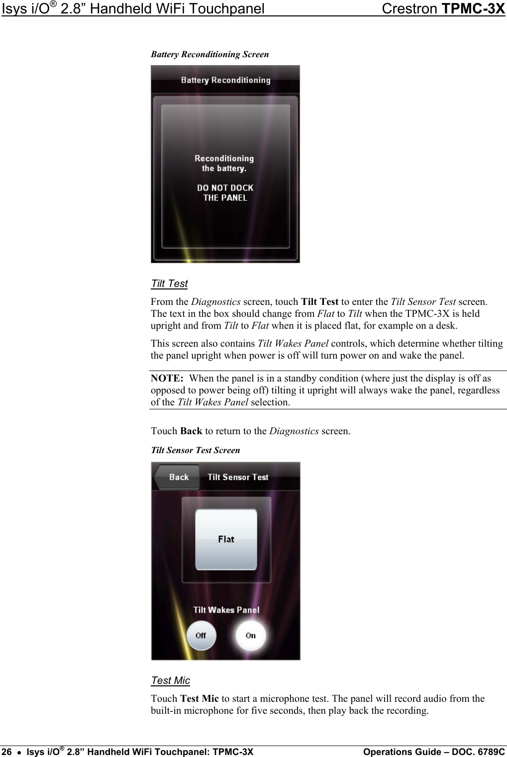 Isys i/O® 2.8” Handheld WiFi Touchpanel    Crestron TPMC-3X Battery Reconditioning Screen  Tilt Test From the Diagnostics screen, touch Tilt Test to enter the Tilt Sensor Test screen. The text in the box should change from Flat to Tilt when the TPMC-3X is held upright and from Tilt to Flat when it is placed flat, for example on a desk.  This screen also contains Tilt Wakes Panel controls, which determine whether tilting the panel upright when power is off will turn power on and wake the panel. NOTE:  When the panel is in a standby condition (where just the display is off as opposed to power being off) tilting it upright will always wake the panel, regardless of the Tilt Wakes Panel selection. Touch Back to return to the Diagnostics screen. Tilt Sensor Test Screen  Test Mic Touch Test Mic to start a microphone test. The panel will record audio from the built-in microphone for five seconds, then play back the recording. 26  •  Isys i/O® 2.8” Handheld WiFi Touchpanel: TPMC-3X  Operations Guide – DOC. 6789C 