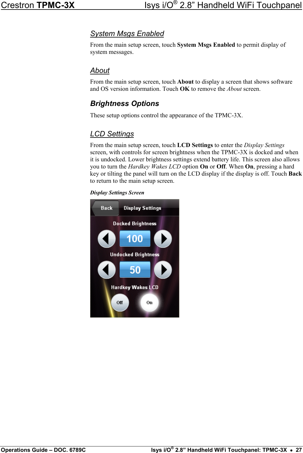 Crestron TPMC-3X  Isys i/O® 2.8” Handheld WiFi Touchpanel System Msgs Enabled From the main setup screen, touch System Msgs Enabled to permit display of system messages. About From the main setup screen, touch About to display a screen that shows software and OS version information. Touch OK to remove the About screen. Brightness Options These setup options control the appearance of the TPMC-3X. LCD Settings From the main setup screen, touch LCD Settings to enter the Display Settings screen, with controls for screen brightness when the TPMC-3X is docked and when it is undocked. Lower brightness settings extend battery life. This screen also allows you to turn the Hardkey Wakes LCD option On or Off. When On, pressing a hard key or tilting the panel will turn on the LCD display if the display is off. Touch Back to return to the main setup screen. Display Settings Screen          Operations Guide – DOC. 6789C  Isys i/O® 2.8” Handheld WiFi Touchpanel: TPMC-3X  •  27 