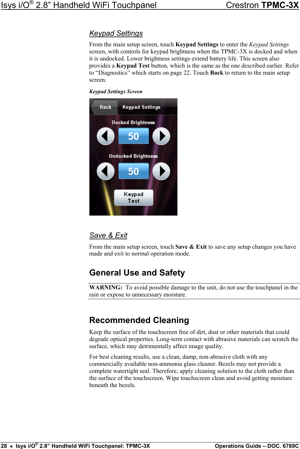 Isys i/O® 2.8” Handheld WiFi Touchpanel    Crestron TPMC-3X Keypad Settings From the main setup screen, touch Keypad Settings to enter the Keypad Settings screen, with controls for keypad brightness when the TPMC-3X is docked and when it is undocked. Lower brightness settings extend battery life. This screen also provides a Keypad Test button, which is the same as the one described earlier. Refer to “Diagnostics” which starts on page 22. Touch Back to return to the main setup screen. Keypad Settings Screen  Save &amp; Exit From the main setup screen, touch Save &amp; Exit to save any setup changes you have made and exit to normal operation mode. General Use and Safety WARNING:  To avoid possible damage to the unit, do not use the touchpanel in the rain or expose to unnecessary moisture. Recommended Cleaning Keep the surface of the touchscreen free of dirt, dust or other materials that could degrade optical properties. Long-term contact with abrasive materials can scratch the surface, which may detrimentally affect image quality. For best cleaning results, use a clean, damp, non-abrasive cloth with any commercially available non-ammonia glass cleaner. Bezels may not provide a complete watertight seal. Therefore, apply cleaning solution to the cloth rather than the surface of the touchscreen. Wipe touchscreen clean and avoid getting moisture beneath the bezels. 28  •  Isys i/O® 2.8” Handheld WiFi Touchpanel: TPMC-3X  Operations Guide – DOC. 6789C 