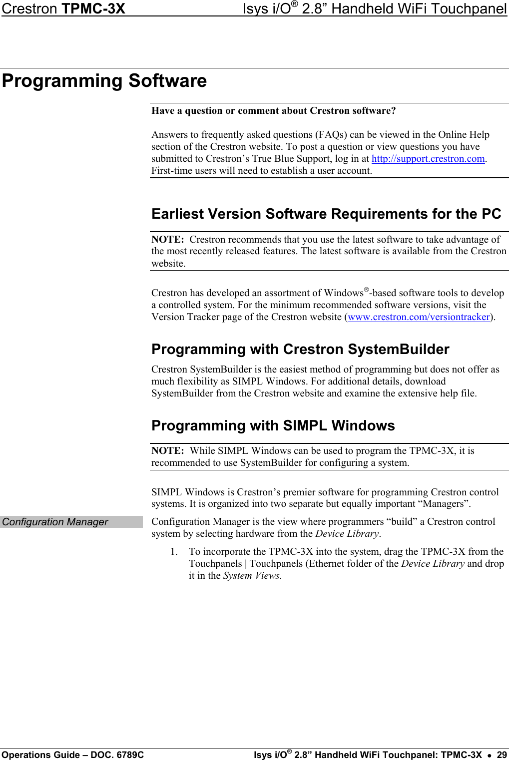 Crestron TPMC-3X  Isys i/O® 2.8” Handheld WiFi Touchpanel Programming Software Have a question or comment about Crestron software?  Answers to frequently asked questions (FAQs) can be viewed in the Online Help section of the Crestron website. To post a question or view questions you have submitted to Crestron’s True Blue Support, log in at http://support.crestron.com. First-time users will need to establish a user account. Earliest Version Software Requirements for the PC NOTE:  Crestron recommends that you use the latest software to take advantage of the most recently released features. The latest software is available from the Crestron website. Crestron has developed an assortment of Windows-based software tools to develop a controlled system. For the minimum recommended software versions, visit the Version Tracker page of the Crestron website (www.crestron.com/versiontracker). Programming with Crestron SystemBuilder Crestron SystemBuilder is the easiest method of programming but does not offer as much flexibility as SIMPL Windows. For additional details, download SystemBuilder from the Crestron website and examine the extensive help file. Programming with SIMPL Windows NOTE:  While SIMPL Windows can be used to program the TPMC-3X, it is recommended to use SystemBuilder for configuring a system. SIMPL Windows is Crestron’s premier software for programming Crestron control systems. It is organized into two separate but equally important “Managers”. Configuration Manager  Configuration Manager is the view where programmers “build” a Crestron control system by selecting hardware from the Device Library. 1.  To incorporate the TPMC-3X into the system, drag the TPMC-3X from the Touchpanels | Touchpanels (Ethernet folder of the Device Library and drop it in the System Views. Operations Guide – DOC. 6789C  Isys i/O® 2.8” Handheld WiFi Touchpanel: TPMC-3X  •  29 