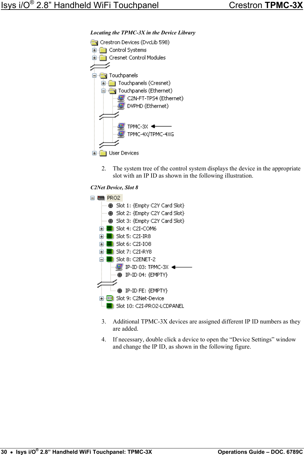 Isys i/O® 2.8” Handheld WiFi Touchpanel    Crestron TPMC-3X Locating the TPMC-3X in the Device Library  2.  The system tree of the control system displays the device in the appropriate slot with an IP ID as shown in the following illustration. C2Net Device, Slot 8  3.  Additional TPMC-3X devices are assigned different IP ID numbers as they are added. 4.  If necessary, double click a device to open the “Device Settings” window and change the IP ID, as shown in the following figure. 30  •  Isys i/O® 2.8” Handheld WiFi Touchpanel: TPMC-3X  Operations Guide – DOC. 6789C 