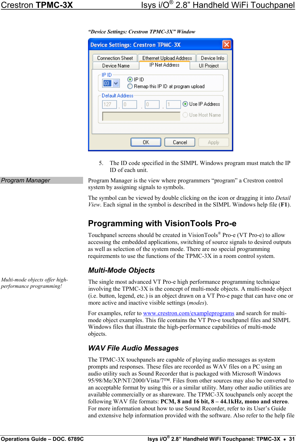 Crestron TPMC-3X  Isys i/O® 2.8” Handheld WiFi Touchpanel “Device Settings: Crestron TPMC-3X” Window  5.  The ID code specified in the SIMPL Windows program must match the IP ID of each unit. Program Manager  Program Manager is the view where programmers “program” a Crestron control system by assigning signals to symbols. The symbol can be viewed by double clicking on the icon or dragging it into Detail View. Each signal in the symbol is described in the SIMPL Windows help file (F1). Programming with VisionTools Pro-e Touchpanel screens should be created in VisionTools® Pro-e (VT Pro-e) to allow accessing the embedded applications, switching of source signals to desired outputs as well as selection of the system mode. There are no special programming requirements to use the functions of the TPMC-3X in a room control system. Multi-Mode Objects Multi-mode objects offer high-performance programming!  The single most advanced VT Pro-e high performance programming technique involving the TPMC-3X is the concept of multi-mode objects. A multi-mode object (i.e. button, legend, etc.) is an object drawn on a VT Pro-e page that can have one or more active and inactive visible settings (modes).  For examples, refer to www.crestron.com/exampleprograms and search for multi-mode object examples. This file contains the VT Pro-e touchpanel files and SIMPL Windows files that illustrate the high-performance capabilities of multi-mode objects. WAV File Audio Messages The TPMC-3X touchpanels are capable of playing audio messages as system prompts and responses. These files are recorded as WAV files on a PC using an audio utility such as Sound Recorder that is packaged with Microsoft Windows 95/98/Me/XP/NT/2000/Vista/7™. Files from other sources may also be converted to an acceptable format by using this or a similar utility. Many other audio utilities are available commercially or as shareware. The TPMC-3X touchpanels only accept the following WAV file formats: PCM, 8 and 16 bit, 8 – 44.1kHz, mono and stereo. For more information about how to use Sound Recorder, refer to its User’s Guide and extensive help information provided with the software. Also refer to the help file Operations Guide – DOC. 6789C  Isys i/O® 2.8” Handheld WiFi Touchpanel: TPMC-3X  •  31 
