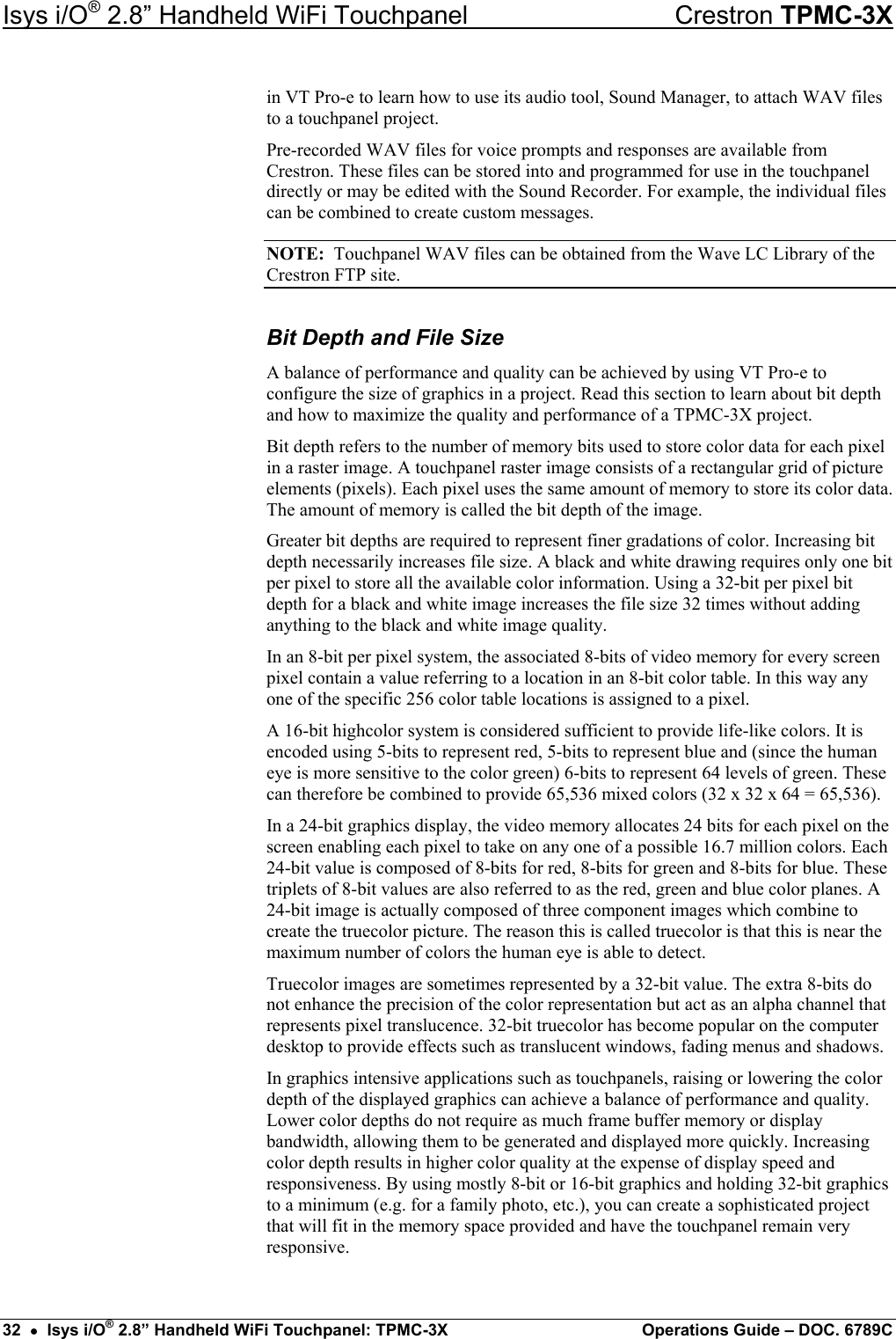 Isys i/O® 2.8” Handheld WiFi Touchpanel    Crestron TPMC-3X in VT Pro-e to learn how to use its audio tool, Sound Manager, to attach WAV files to a touchpanel project. Pre-recorded WAV files for voice prompts and responses are available from Crestron. These files can be stored into and programmed for use in the touchpanel directly or may be edited with the Sound Recorder. For example, the individual files can be combined to create custom messages. NOTE:  Touchpanel WAV files can be obtained from the Wave LC Library of the Crestron FTP site. Bit Depth and File Size A balance of performance and quality can be achieved by using VT Pro-e to configure the size of graphics in a project. Read this section to learn about bit depth and how to maximize the quality and performance of a TPMC-3X project. Bit depth refers to the number of memory bits used to store color data for each pixel in a raster image. A touchpanel raster image consists of a rectangular grid of picture elements (pixels). Each pixel uses the same amount of memory to store its color data. The amount of memory is called the bit depth of the image. Greater bit depths are required to represent finer gradations of color. Increasing bit depth necessarily increases file size. A black and white drawing requires only one bit per pixel to store all the available color information. Using a 32-bit per pixel bit depth for a black and white image increases the file size 32 times without adding anything to the black and white image quality. In an 8-bit per pixel system, the associated 8-bits of video memory for every screen pixel contain a value referring to a location in an 8-bit color table. In this way any one of the specific 256 color table locations is assigned to a pixel. A 16-bit highcolor system is considered sufficient to provide life-like colors. It is encoded using 5-bits to represent red, 5-bits to represent blue and (since the human eye is more sensitive to the color green) 6-bits to represent 64 levels of green. These can therefore be combined to provide 65,536 mixed colors (32 x 32 x 64 = 65,536). In a 24-bit graphics display, the video memory allocates 24 bits for each pixel on the screen enabling each pixel to take on any one of a possible 16.7 million colors. Each 24-bit value is composed of 8-bits for red, 8-bits for green and 8-bits for blue. These triplets of 8-bit values are also referred to as the red, green and blue color planes. A 24-bit image is actually composed of three component images which combine to create the truecolor picture. The reason this is called truecolor is that this is near the maximum number of colors the human eye is able to detect. Truecolor images are sometimes represented by a 32-bit value. The extra 8-bits do not enhance the precision of the color representation but act as an alpha channel that represents pixel translucence. 32-bit truecolor has become popular on the computer desktop to provide effects such as translucent windows, fading menus and shadows. In graphics intensive applications such as touchpanels, raising or lowering the color depth of the displayed graphics can achieve a balance of performance and quality. Lower color depths do not require as much frame buffer memory or display bandwidth, allowing them to be generated and displayed more quickly. Increasing color depth results in higher color quality at the expense of display speed and responsiveness. By using mostly 8-bit or 16-bit graphics and holding 32-bit graphics to a minimum (e.g. for a family photo, etc.), you can create a sophisticated project that will fit in the memory space provided and have the touchpanel remain very responsive. 32  •  Isys i/O® 2.8” Handheld WiFi Touchpanel: TPMC-3X  Operations Guide – DOC. 6789C 