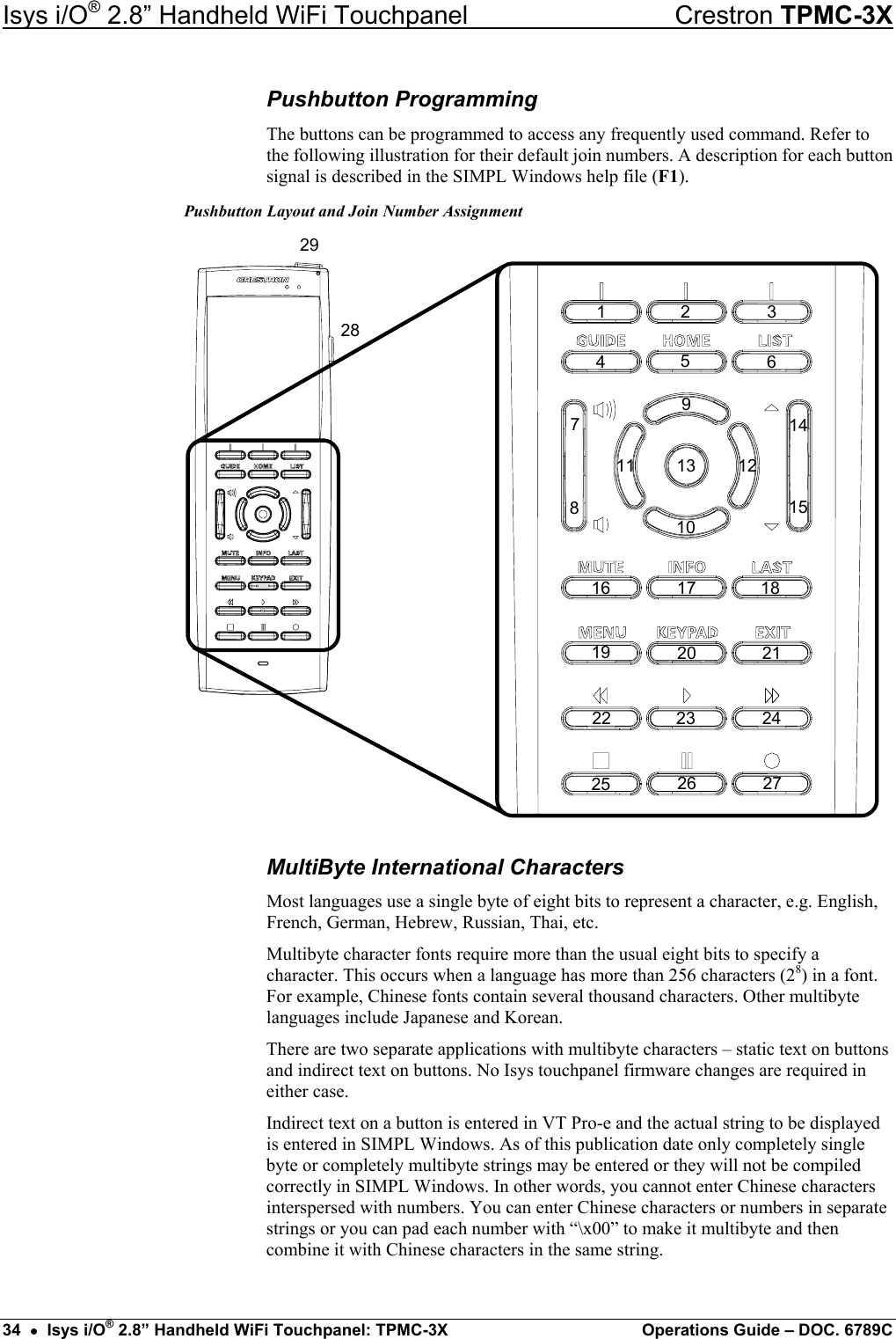 Isys i/O® 2.8” Handheld WiFi Touchpanel    Crestron TPMC-3X Pushbutton Programming The buttons can be programmed to access any frequently used command. Refer to the following illustration for their default join numbers. A description for each button signal is described in the SIMPL Windows help file (F1). Pushbutton Layout and Join Number Assignment 22 232019181716151413 1211109876543212521242826 2729 MultiByte International Characters Most languages use a single byte of eight bits to represent a character, e.g. English, French, German, Hebrew, Russian, Thai, etc. Multibyte character fonts require more than the usual eight bits to specify a character. This occurs when a language has more than 256 characters (28) in a font. For example, Chinese fonts contain several thousand characters. Other multibyte languages include Japanese and Korean. There are two separate applications with multibyte characters – static text on buttons and indirect text on buttons. No Isys touchpanel firmware changes are required in either case. Indirect text on a button is entered in VT Pro-e and the actual string to be displayed is entered in SIMPL Windows. As of this publication date only completely single byte or completely multibyte strings may be entered or they will not be compiled correctly in SIMPL Windows. In other words, you cannot enter Chinese characters interspersed with numbers. You can enter Chinese characters or numbers in separate strings or you can pad each number with “\x00” to make it multibyte and then combine it with Chinese characters in the same string. 34  •  Isys i/O® 2.8” Handheld WiFi Touchpanel: TPMC-3X  Operations Guide – DOC. 6789C 