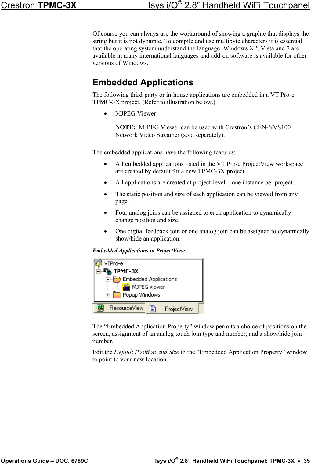 Crestron TPMC-3X  Isys i/O® 2.8” Handheld WiFi Touchpanel Of course you can always use the workaround of showing a graphic that displays the string but it is not dynamic. To compile and use multibyte characters it is essential that the operating system understand the language. Windows XP, Vista and 7 are available in many international languages and add-on software is available for other versions of Windows. Embedded Applications The following third-party or in-house applications are embedded in a VT Pro-e TPMC-3X project. (Refer to illustration below.) •  MJPEG Viewer NOTE:  MJPEG Viewer can be used with Crestron’s CEN-NVS100 Network Video Streamer (sold separately). The embedded applications have the following features: •  All embedded applications listed in the VT Pro-e ProjectView workspace are created by default for a new TPMC-3X project. •  All applications are created at project-level – one instance per project. •  The static position and size of each application can be viewed from any page. •  Four analog joins can be assigned to each application to dynamically change position and size. •  One digital feedback join or one analog join can be assigned to dynamically show/hide an application. Embedded Applications in ProjectView  The “Embedded Application Property” window permits a choice of positions on the screen, assignment of an analog touch join type and number, and a show/hide join number. Edit the Default Position and Size in the “Embedded Application Property” window to point to your new location. Operations Guide – DOC. 6789C  Isys i/O® 2.8” Handheld WiFi Touchpanel: TPMC-3X  •  35 