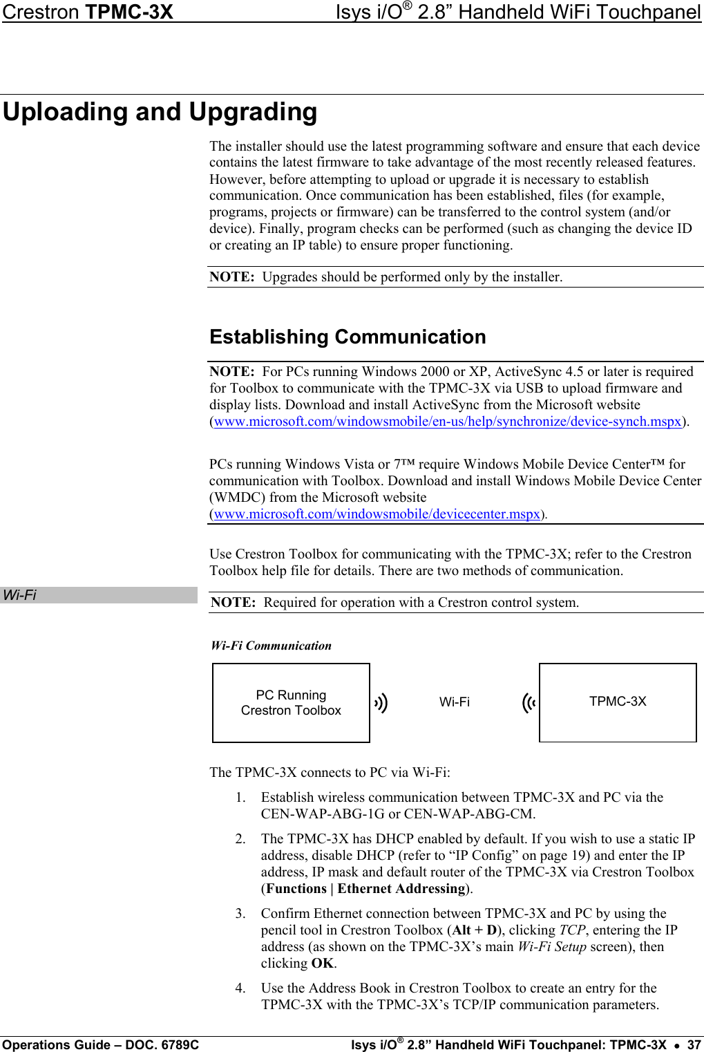 Crestron TPMC-3X  Isys i/O® 2.8” Handheld WiFi Touchpanel Uploading and Upgrading The installer should use the latest programming software and ensure that each device contains the latest firmware to take advantage of the most recently released features. However, before attempting to upload or upgrade it is necessary to establish communication. Once communication has been established, files (for example, programs, projects or firmware) can be transferred to the control system (and/or device). Finally, program checks can be performed (such as changing the device ID or creating an IP table) to ensure proper functioning. NOTE:  Upgrades should be performed only by the installer. Establishing Communication NOTE:  For PCs running Windows 2000 or XP, ActiveSync 4.5 or later is required for Toolbox to communicate with the TPMC-3X via USB to upload firmware and display lists. Download and install ActiveSync from the Microsoft website (www.microsoft.com/windowsmobile/en-us/help/synchronize/device-synch.mspx). PCs running Windows Vista or 7™ require Windows Mobile Device Center™ for communication with Toolbox. Download and install Windows Mobile Device Center (WMDC) from the Microsoft website (www.microsoft.com/windowsmobile/devicecenter.mspx). Use Crestron Toolbox for communicating with the TPMC-3X; refer to the Crestron Toolbox help file for details. There are two methods of communication. Wi-Fi  NOTE:  Required for operation with a Crestron control system. Wi-Fi Communication Wi-FiPC RunningCrestron Toolbox TPMC-3X The TPMC-3X connects to PC via Wi-Fi: 1.  Establish wireless communication between TPMC-3X and PC via the  CEN-WAP-ABG-1G or CEN-WAP-ABG-CM. 2.  The TPMC-3X has DHCP enabled by default. If you wish to use a static IP address, disable DHCP (refer to “IP Config” on page 19) and enter the IP address, IP mask and default router of the TPMC-3X via Crestron Toolbox (Functions | Ethernet Addressing). 3.  Confirm Ethernet connection between TPMC-3X and PC by using the pencil tool in Crestron Toolbox (Alt + D), clicking TCP, entering the IP address (as shown on the TPMC-3X’s main Wi-Fi Setup screen), then clicking OK. 4.  Use the Address Book in Crestron Toolbox to create an entry for the TPMC-3X with the TPMC-3X’s TCP/IP communication parameters. Operations Guide – DOC. 6789C  Isys i/O® 2.8” Handheld WiFi Touchpanel: TPMC-3X  •  37 