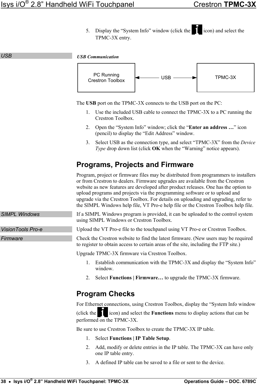 Isys i/O® 2.8” Handheld WiFi Touchpanel    Crestron TPMC-3X 5.  Display the “System Info” window (click the   icon) and select the TPMC-3X entry.  USB  USB Communication USBPC RunningCrestron Toolbox TPMC-3X The USB port on the TPMC-3X connects to the USB port on the PC: 1.  Use the included USB cable to connect the TPMC-3X to a PC running the Crestron Toolbox. 2.  Open the “System Info” window; click the “Enter an address …” icon (pencil) to display the “Edit Address” window.  3.  Select USB as the connection type, and select “TPMC-3X” from the Device Type drop down list (click OK when the “Warning” notice appears). Programs, Projects and Firmware Program, project or firmware files may be distributed from programmers to installers or from Crestron to dealers. Firmware upgrades are available from the Crestron website as new features are developed after product releases. One has the option to upload programs and projects via the programming software or to upload and upgrade via the Crestron Toolbox. For details on uploading and upgrading, refer to the SIMPL Windows help file, VT Pro-e help file or the Crestron Toolbox help file. SIMPL Windows  If a SIMPL Windows program is provided, it can be uploaded to the control system using SIMPL Windows or Crestron Toolbox. VisionTools Pro-e  Upload the VT Pro-e file to the touchpanel using VT Pro-e or Crestron Toolbox. Firmware  Check the Crestron website to find the latest firmware. (New users may be required to register to obtain access to certain areas of the site, including the FTP site.) Upgrade TPMC-3X firmware via Crestron Toolbox. 1.  Establish communication with the TPMC-3X and display the “System Info” window. 2. Select Functions | Firmware… to upgrade the TPMC-3X firmware. Program Checks For Ethernet connections, using Crestron Toolbox, display the “System Info window (click the   icon) and select the Functions menu to display actions that can be performed on the TPMC-3X. Be sure to use Crestron Toolbox to create the TPMC-3X IP table. 1. Select Functions | IP Table Setup. 2.  Add, modify or delete entries in the IP table. The TPMC-3X can have only one IP table entry. 3.  A defined IP table can be saved to a file or sent to the device. 38  •  Isys i/O® 2.8” Handheld WiFi Touchpanel: TPMC-3X  Operations Guide – DOC. 6789C 