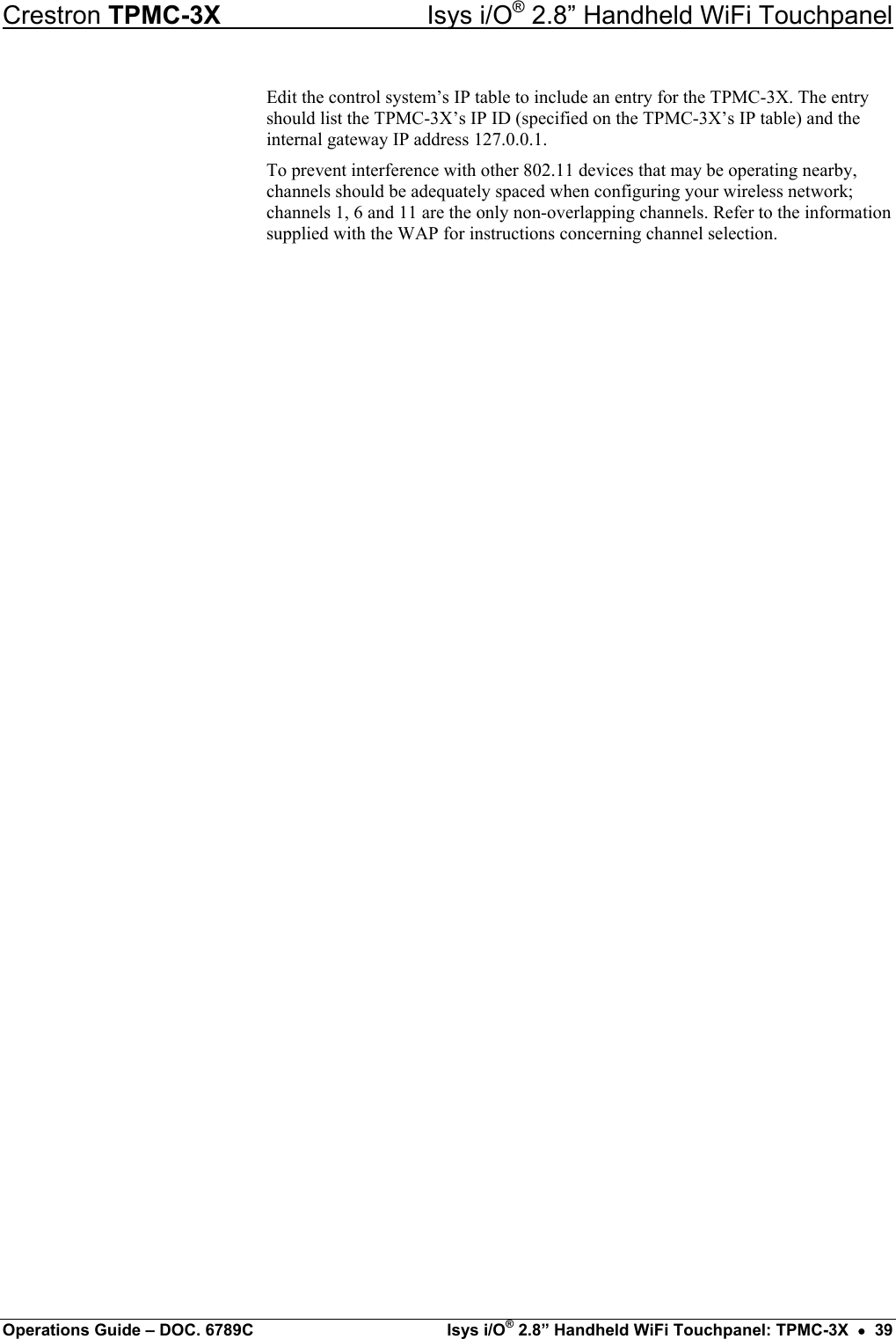 Crestron TPMC-3X  Isys i/O® 2.8” Handheld WiFi Touchpanel Edit the control system’s IP table to include an entry for the TPMC-3X. The entry should list the TPMC-3X’s IP ID (specified on the TPMC-3X’s IP table) and the internal gateway IP address 127.0.0.1. To prevent interference with other 802.11 devices that may be operating nearby, channels should be adequately spaced when configuring your wireless network; channels 1, 6 and 11 are the only non-overlapping channels. Refer to the information supplied with the WAP for instructions concerning channel selection. Operations Guide – DOC. 6789C  Isys i/O® 2.8” Handheld WiFi Touchpanel: TPMC-3X  •  39 