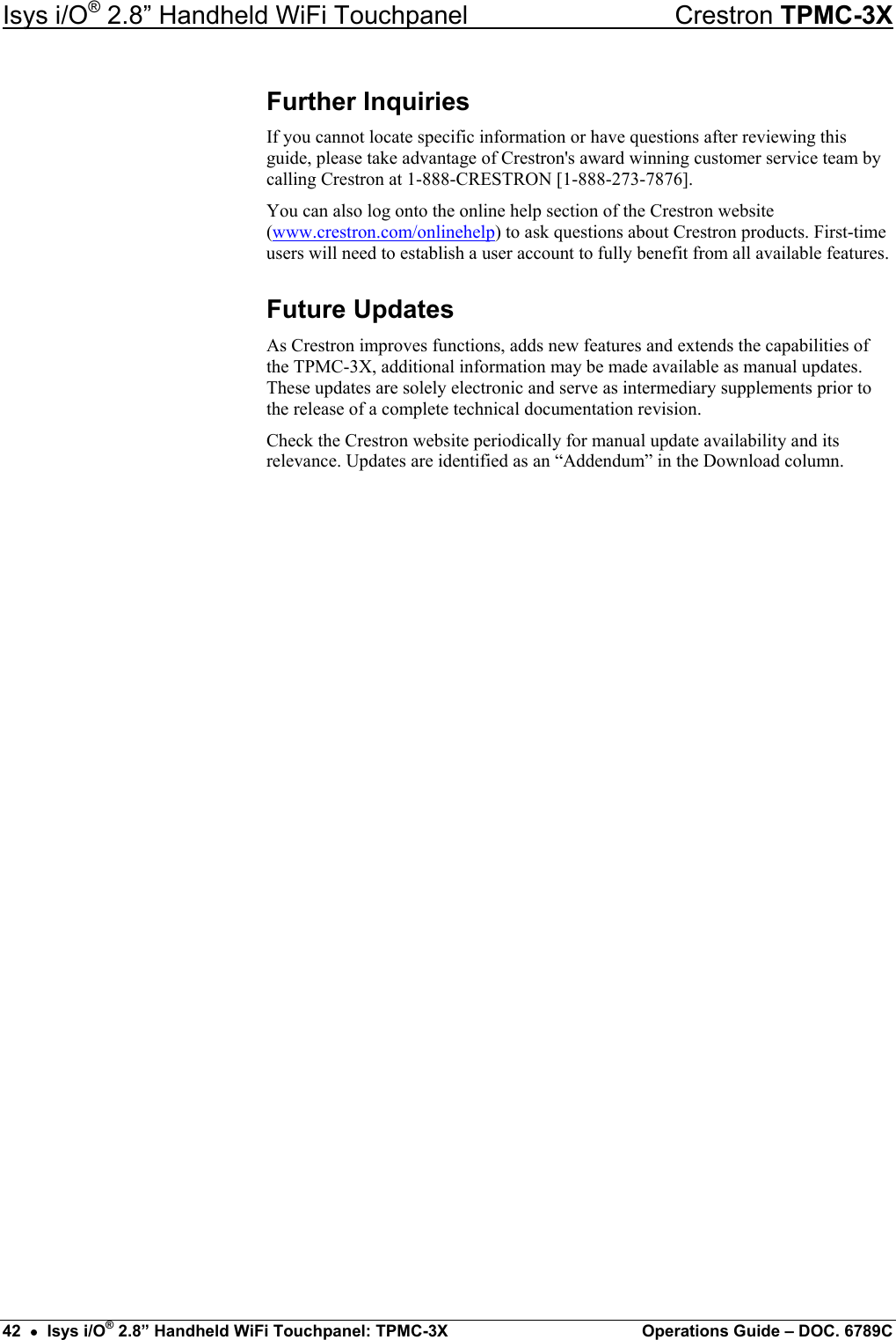 Isys i/O® 2.8” Handheld WiFi Touchpanel    Crestron TPMC-3X Further Inquiries If you cannot locate specific information or have questions after reviewing this guide, please take advantage of Crestron&apos;s award winning customer service team by calling Crestron at 1-888-CRESTRON [1-888-273-7876]. You can also log onto the online help section of the Crestron website (www.crestron.com/onlinehelp) to ask questions about Crestron products. First-time users will need to establish a user account to fully benefit from all available features. Future Updates As Crestron improves functions, adds new features and extends the capabilities of the TPMC-3X, additional information may be made available as manual updates. These updates are solely electronic and serve as intermediary supplements prior to the release of a complete technical documentation revision. Check the Crestron website periodically for manual update availability and its relevance. Updates are identified as an “Addendum” in the Download column. 42  •  Isys i/O® 2.8” Handheld WiFi Touchpanel: TPMC-3X  Operations Guide – DOC. 6789C 