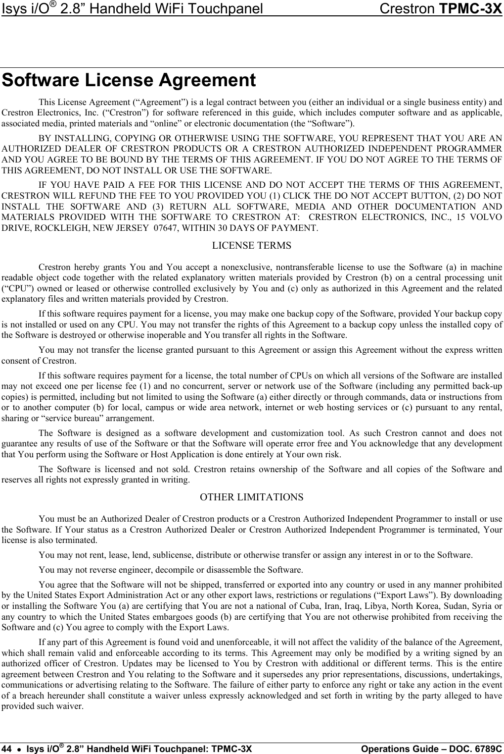 Isys i/O® 2.8” Handheld WiFi Touchpanel    Crestron TPMC-3X Software License Agreement This License Agreement (“Agreement”) is a legal contract between you (either an individual or a single business entity) and Crestron Electronics, Inc. (“Crestron”) for software referenced in this guide, which includes computer software and as applicable, associated media, printed materials and “online” or electronic documentation (the “Software”). BY INSTALLING, COPYING OR OTHERWISE USING THE SOFTWARE, YOU REPRESENT THAT YOU ARE AN AUTHORIZED DEALER OF CRESTRON PRODUCTS OR A CRESTRON AUTHORIZED INDEPENDENT PROGRAMMER AND YOU AGREE TO BE BOUND BY THE TERMS OF THIS AGREEMENT. IF YOU DO NOT AGREE TO THE TERMS OF THIS AGREEMENT, DO NOT INSTALL OR USE THE SOFTWARE. IF YOU HAVE PAID A FEE FOR THIS LICENSE AND DO NOT ACCEPT THE TERMS OF THIS AGREEMENT, CRESTRON WILL REFUND THE FEE TO YOU PROVIDED YOU (1) CLICK THE DO NOT ACCEPT BUTTON, (2) DO NOT INSTALL THE SOFTWARE AND (3) RETURN ALL SOFTWARE, MEDIA AND OTHER DOCUMENTATION AND MATERIALS PROVIDED WITH THE SOFTWARE TO CRESTRON AT:  CRESTRON ELECTRONICS, INC., 15 VOLVO DRIVE, ROCKLEIGH, NEW JERSEY  07647, WITHIN 30 DAYS OF PAYMENT. LICENSE TERMS Crestron hereby grants You and You accept a nonexclusive, nontransferable license to use the Software (a) in machine readable object code together with the related explanatory written materials provided by Crestron (b) on a central processing unit (“CPU”) owned or leased or otherwise controlled exclusively by You and (c) only as authorized in this Agreement and the related explanatory files and written materials provided by Crestron. If this software requires payment for a license, you may make one backup copy of the Software, provided Your backup copy is not installed or used on any CPU. You may not transfer the rights of this Agreement to a backup copy unless the installed copy of the Software is destroyed or otherwise inoperable and You transfer all rights in the Software. You may not transfer the license granted pursuant to this Agreement or assign this Agreement without the express written consent of Crestron. If this software requires payment for a license, the total number of CPUs on which all versions of the Software are installed may not exceed one per license fee (1) and no concurrent, server or network use of the Software (including any permitted back-up copies) is permitted, including but not limited to using the Software (a) either directly or through commands, data or instructions from or to another computer (b) for local, campus or wide area network, internet or web hosting services or (c) pursuant to any rental, sharing or “service bureau” arrangement. The Software is designed as a software development and customization tool. As such Crestron cannot and does not guarantee any results of use of the Software or that the Software will operate error free and You acknowledge that any development that You perform using the Software or Host Application is done entirely at Your own risk. The Software is licensed and not sold. Crestron retains ownership of the Software and all copies of the Software and reserves all rights not expressly granted in writing. OTHER LIMITATIONS You must be an Authorized Dealer of Crestron products or a Crestron Authorized Independent Programmer to install or use the Software. If Your status as a Crestron Authorized Dealer or Crestron Authorized Independent Programmer is terminated, Your license is also terminated. You may not rent, lease, lend, sublicense, distribute or otherwise transfer or assign any interest in or to the Software. You may not reverse engineer, decompile or disassemble the Software. You agree that the Software will not be shipped, transferred or exported into any country or used in any manner prohibited by the United States Export Administration Act or any other export laws, restrictions or regulations (“Export Laws”). By downloading or installing the Software You (a) are certifying that You are not a national of Cuba, Iran, Iraq, Libya, North Korea, Sudan, Syria or any country to which the United States embargoes goods (b) are certifying that You are not otherwise prohibited from receiving the Software and (c) You agree to comply with the Export Laws. If any part of this Agreement is found void and unenforceable, it will not affect the validity of the balance of the Agreement, which shall remain valid and enforceable according to its terms. This Agreement may only be modified by a writing signed by an authorized officer of Crestron. Updates may be licensed to You by Crestron with additional or different terms. This is the entire agreement between Crestron and You relating to the Software and it supersedes any prior representations, discussions, undertakings, communications or advertising relating to the Software. The failure of either party to enforce any right or take any action in the event of a breach hereunder shall constitute a waiver unless expressly acknowledged and set forth in writing by the party alleged to have provided such waiver. 44  •  Isys i/O® 2.8” Handheld WiFi Touchpanel: TPMC-3X  Operations Guide – DOC. 6789C 